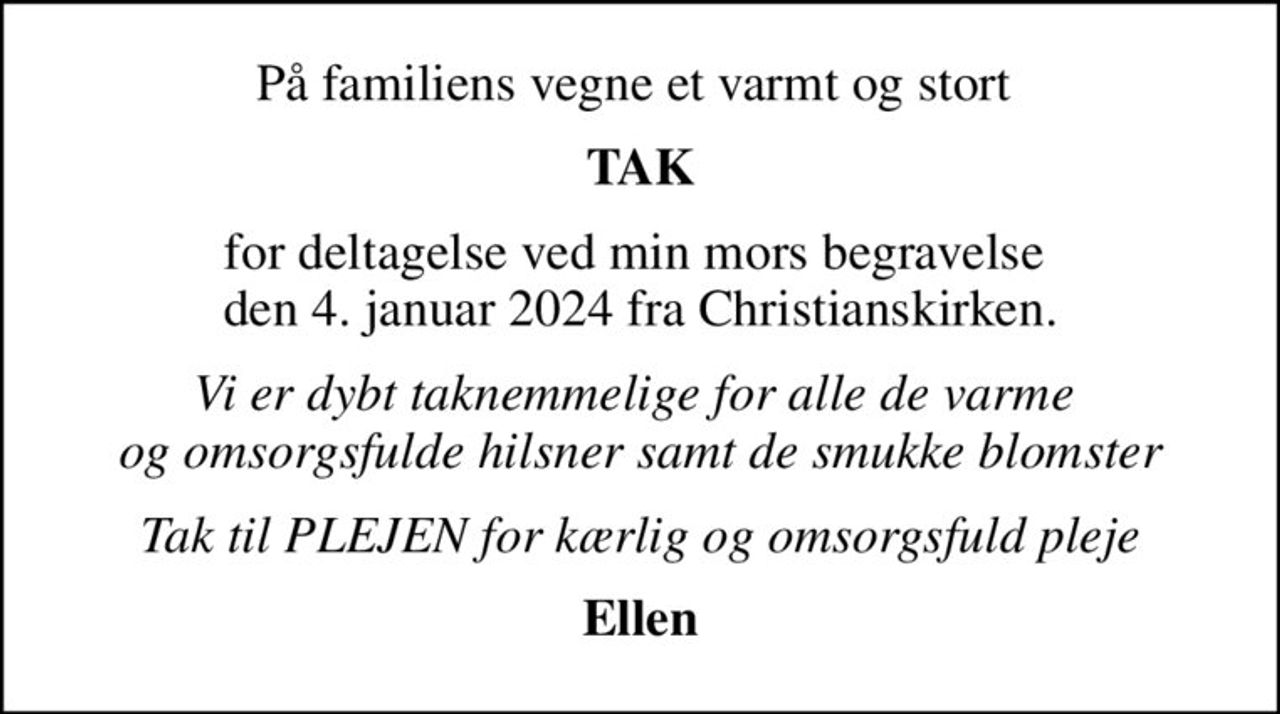 På familiens vegne et varmt og stort 
TAK
for deltagelse ved min mors begravelse  den 4. januar 2024 fra Christianskirken.
Vi er dybt taknemmelige for alle de varme  og omsorgsfulde hilsner samt de smukke blomster
Tak til PLEJEN for kærlig og omsorgsfuld pleje
Ellen