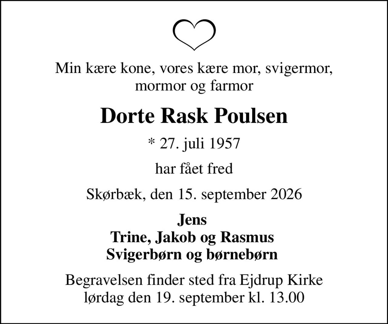 Min kære kone, vores kære mor, svigermor,  mormor og farmor 
Dorte Rask Poulsen
* 27. juli 1957
har fået fred
Skørbæk, den 15. september 2026
Jens  Trine, Jakob og Rasmus  Svigerbørn og børnebørn 
Begravelsen finder sted fra Ejdrup Kirke  lørdag den 19. september kl. 13.00