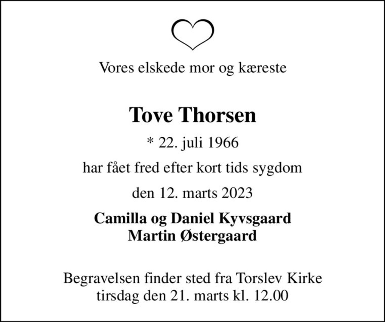 Vores elskede mor og kæreste 
Tove Thorsen
* 22. juli 1966
har fået fred efter kort tids sygdom
den 12. marts 2023
Camilla og Daniel Kyvsgaard Martin Østergaard 
Begravelsen finder sted fra Torslev Kirke  tirsdag den 21. marts kl. 12.00