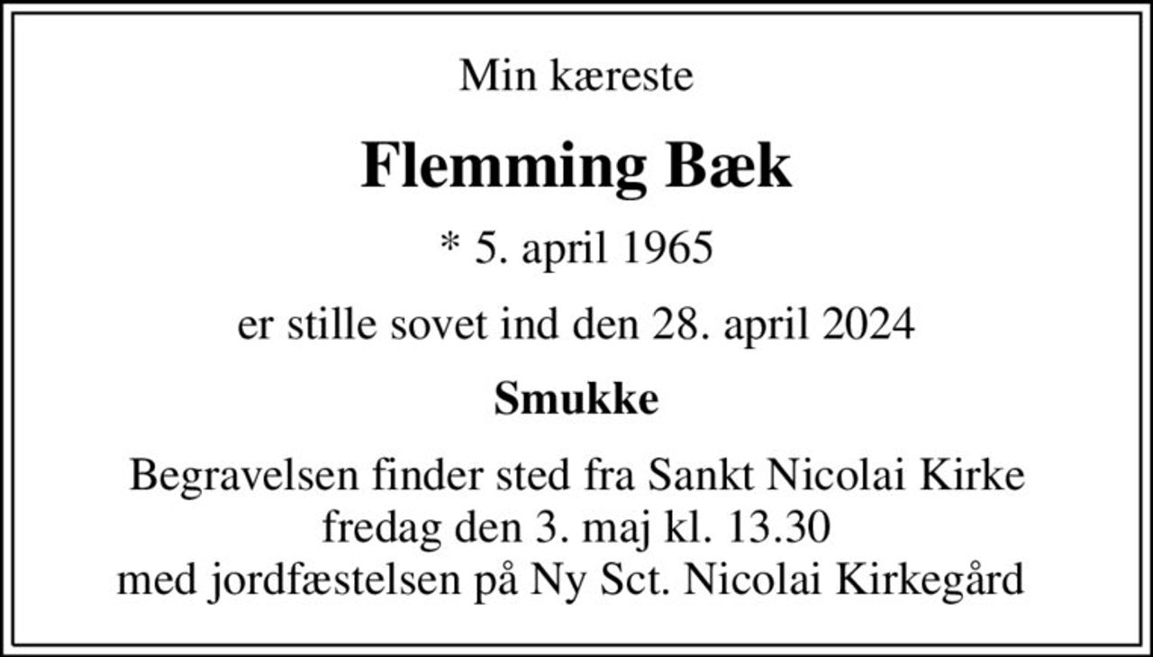 Min kæreste
Flemming Bæk
* 5. april 1965
er stille sovet ind den 28. april 2024
Smukke
Begravelsen finder sted fra Sankt Nicolai Kirke  fredag den 3. maj kl. 13.30  med jordfæstelsen på Ny Sct. Nicolai Kirkegård