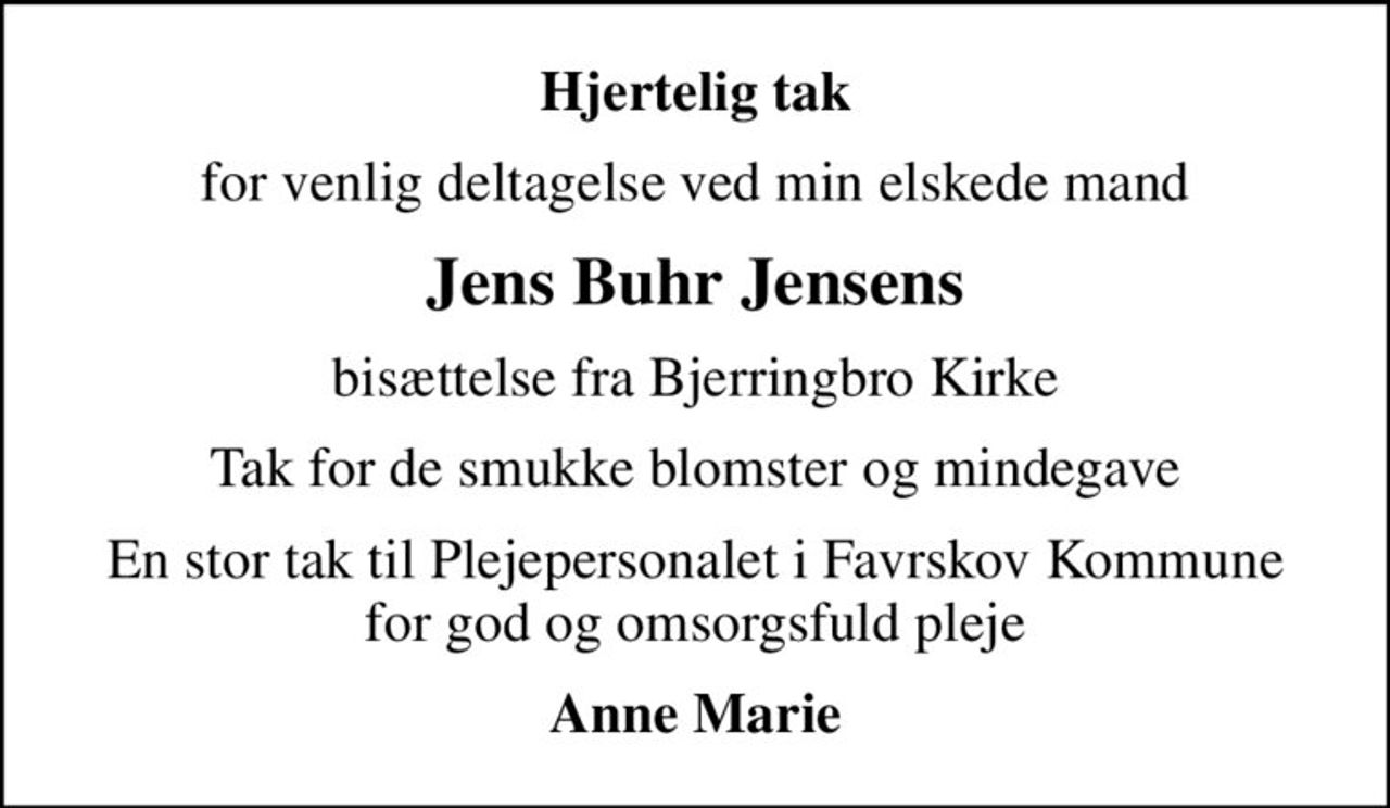 Hjertelig tak
for venlig deltagelse ved min elskede mand
Jens Buhr Jensens
bisættelse fra Bjerringbro Kirke
Tak for de smukke blomster og mindegave
En stor tak til Plejepersonalet i Favrskov Kommune for god og omsorgsfuld pleje
Anne Marie