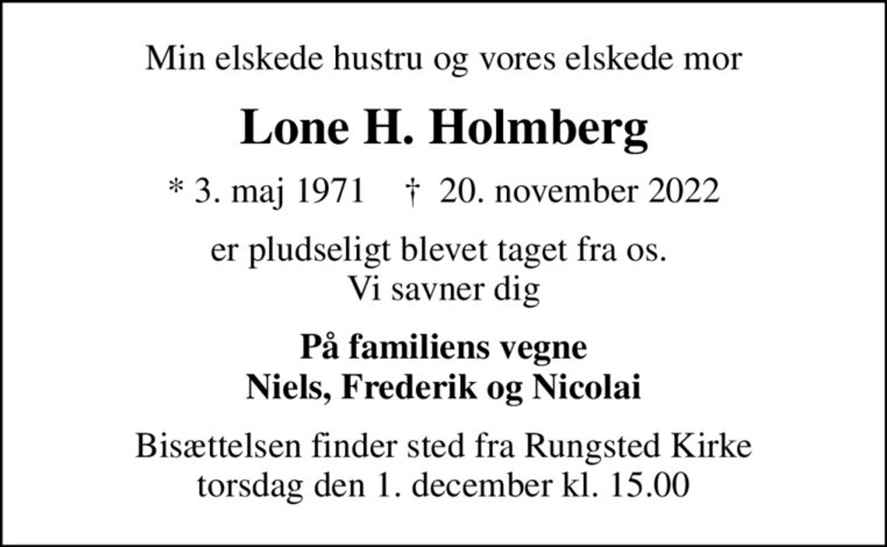 Min elskede hustru og vores elskede mor
Lone H. Holmberg
* 3. maj 1971    ✝ 20. november 2022
er pludseligt blevet taget fra os.  Vi savner dig
På familiens vegne Niels, Frederik og Nicolai
Bisættelsen finder sted fra Rungsted Kirke  torsdag den 1. december kl. 15.00