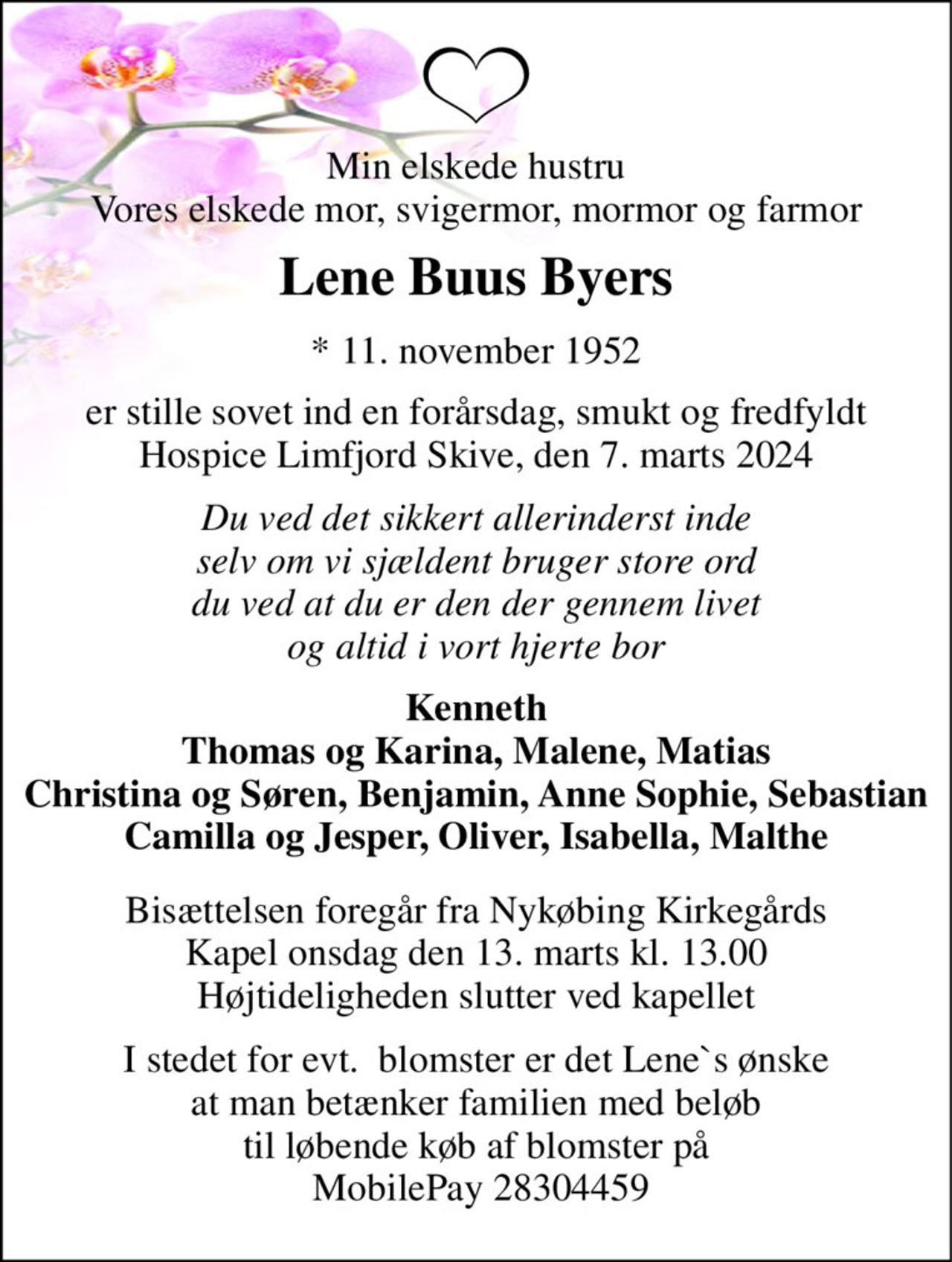 Min elskede hustru Vores elskede mor, svigermor, mormor og farmor 
Lene Buus Byers 
*​ 11. november 1952 
er stille sovet ind en forårsdag, smukt og fredfyldt Hospice Limfjord Skive, den 7. marts 2024 
Du ved det sikkert allerinderst inde selv om vi sjældent bruger store ord du ved at du er den der gennem livet og altid i vort hjerte bor 
Kenneth Thomas og Karina, Malene, Matias Christina og Søren, Benjamin, Anne Sophie, Sebastian Camilla og Jesper, Oliver, Isabella, Malthe 
Bisættelsen​ foregår fra Nykøbing Kirkegårds​ Kapel onsdag den 13. marts​ kl. 13.00 Højtideligheden slutter ved kapellet 
I stedet for evt.  blomster er det Lene`s ønske at man betænker familien med beløb til løbende køb af blomster på  MobilePay 28304459