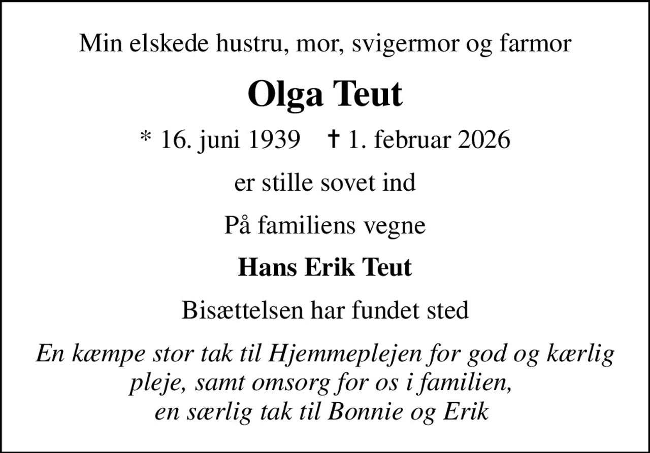 Min elskede hustru, mor, svigermor og farmor
Olga Teut
* 16. juni 1939    ✝ 1. februar 2026
er stille sovet ind
På familiens vegne
Hans Erik Teut
Bisættelsen har fundet sted
En kæmpe stor tak til Hjemmeplejen for god og kærlig pleje, samt omsorg for os i familien,  en særlig tak til Bonnie og Erik