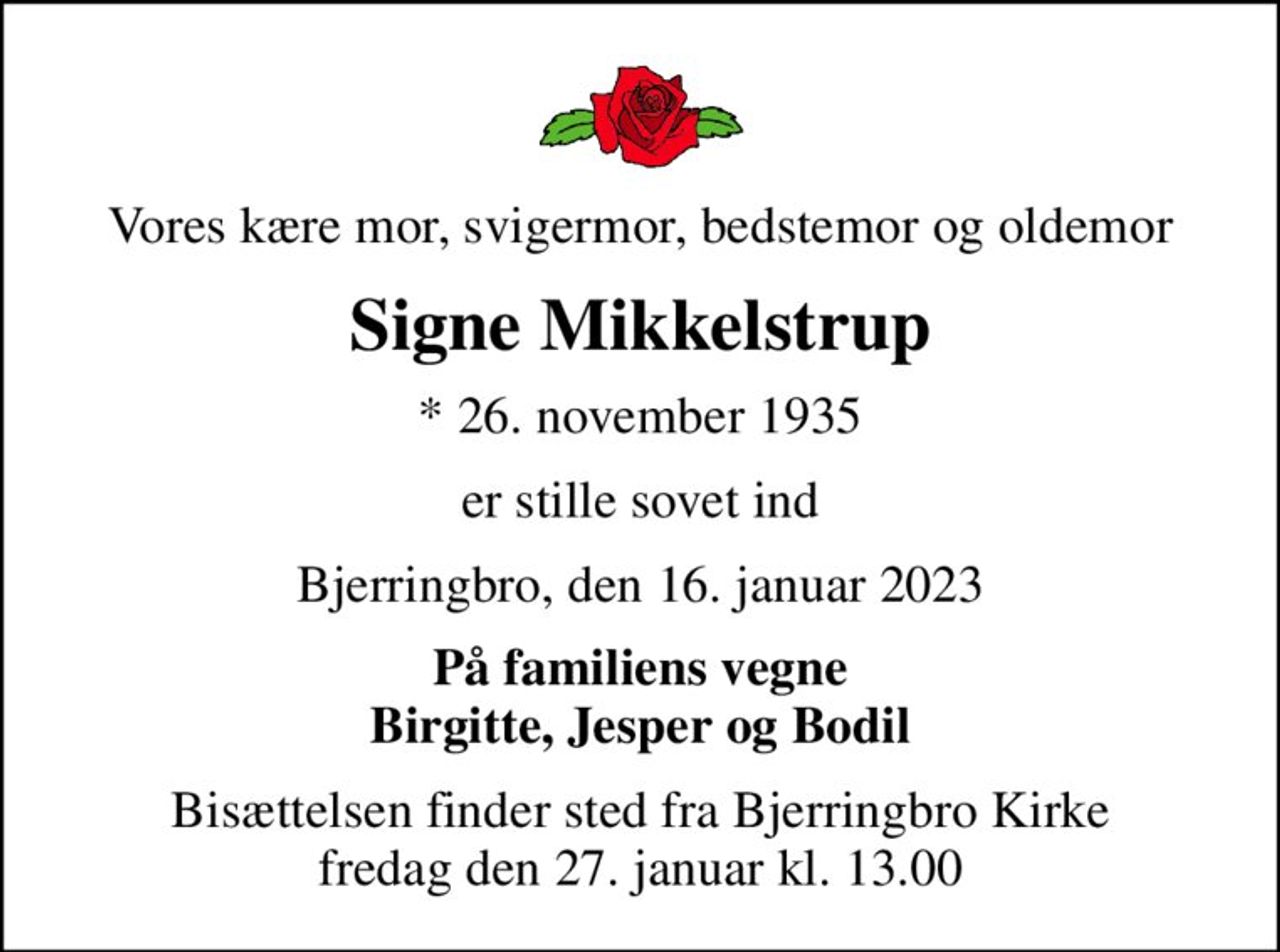 Vores kære mor, svigermor, bedstemor og oldemor
Signe Mikkelstrup
* 26. november 1935
er stille sovet ind
Bjerringbro, den 16. januar 2023
På familiens vegne Birgitte, Jesper og Bodil
Bisættelsen finder sted fra Bjerringbro Kirke  fredag den 27. januar kl. 13.00