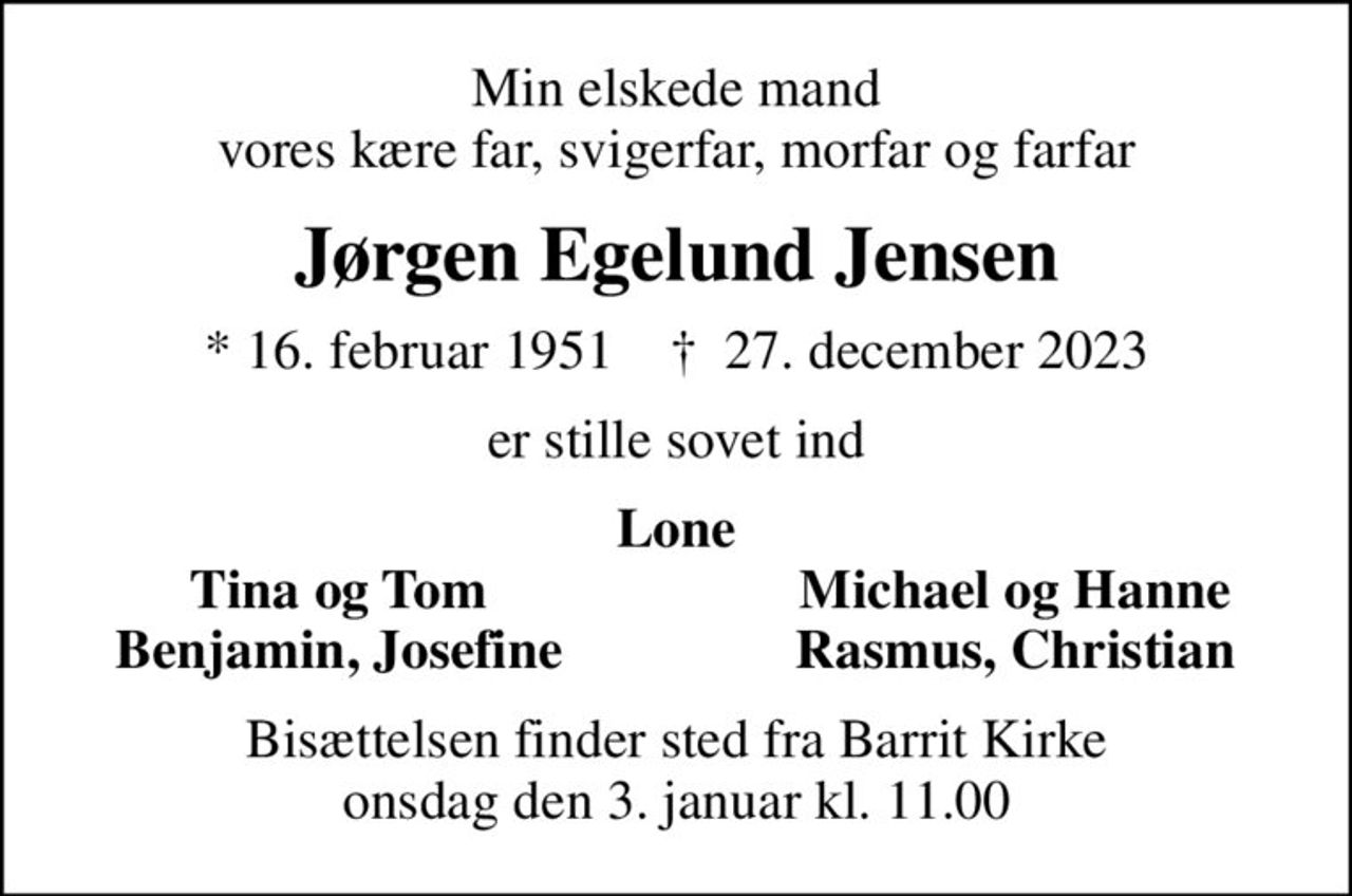 Min elskede mand vores kære far, svigerfar, morfar og farfar
Jørgen Egelund Jensen
* 16. februar 1951    ✝ 27. december 2023
er stille sovet ind
Lone
Tina og Tom
Michael og Hanne
Benjamin, Josefine
Rasmus, Christian
Bisættelsen finder sted fra Barrit Kirke  onsdag den 3. januar kl. 11.00