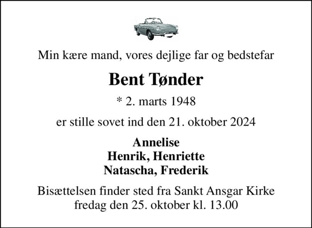 Min kære mand, vores dejlige far og bedstefar
Bent Tønder
* 2. marts 1948
er stille sovet ind den 21. oktober 2024
Annelise Henrik, Henriette Natascha, Frederik
Bisættelsen finder sted fra Sankt Ansgar Kirke  fredag den 25. oktober kl. 13.00