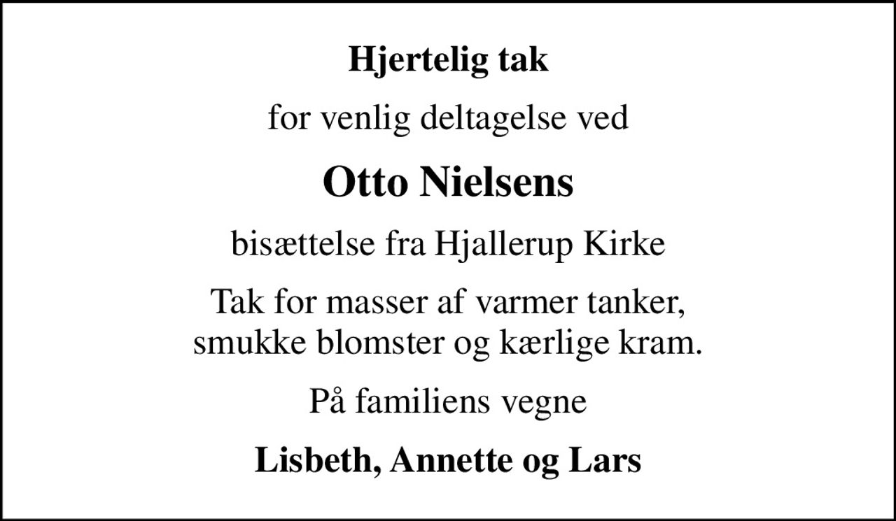 Hjertelig tak
for venlig deltagelse ved
Otto Nielsens
bisættelse fra Hjallerup Kirke
Tak for masser af varmer tanker, smukke blomster og kærlige kram.
På familiens vegne
Lisbeth, Annette og Lars