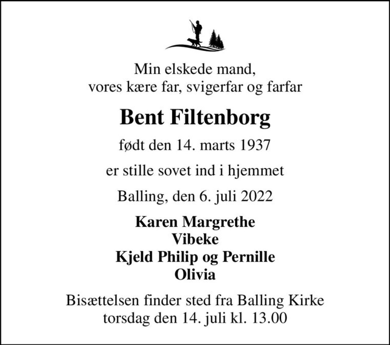 Min elskede mand, vores kære far, svigerfar og farfar
Bent Filtenborg
født den 14. marts 1937
er stille sovet ind i hjemmet
Balling, den 6. juli 2022
Karen Margrethe Vibeke Kjeld Philip og Pernille Olivia
Bisættelsen finder sted fra Balling Kirke  torsdag den 14. juli kl. 13.00