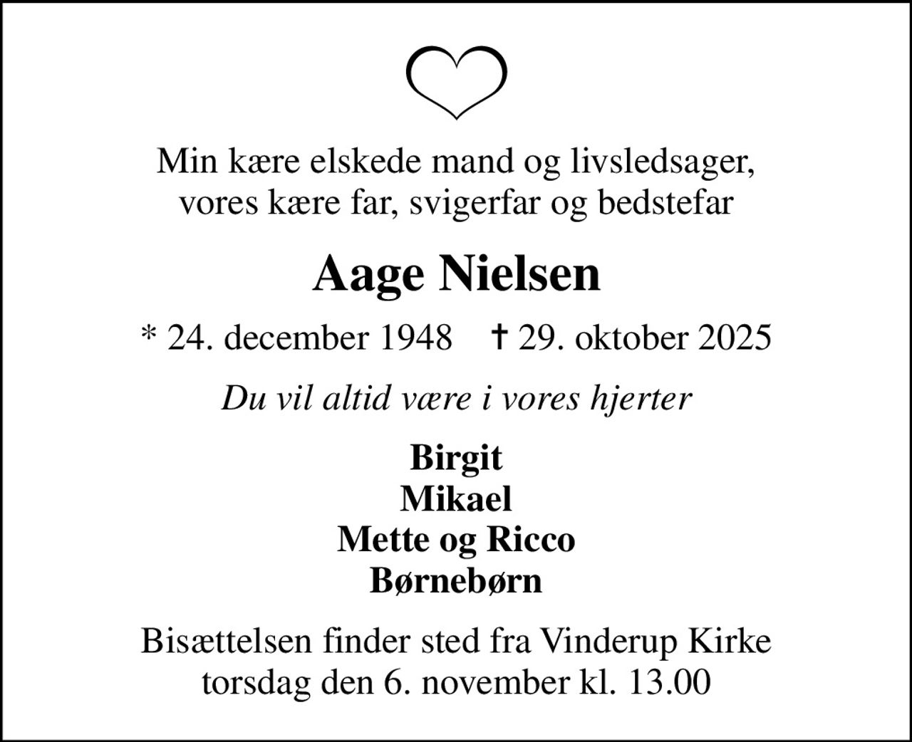Min kære elskede mand og livsledsager, vores kære far, svigerfar og bedstefar
Aage Nielsen
* 24. december 1948    ✝ 29. oktober 2025
Du vil altid være i vores hjerter
Birgit Mikael Mette og Ricco Børnebørn
Bisættelsen finder sted fra Vinderup Kirke  torsdag den 6. november kl. 13.00