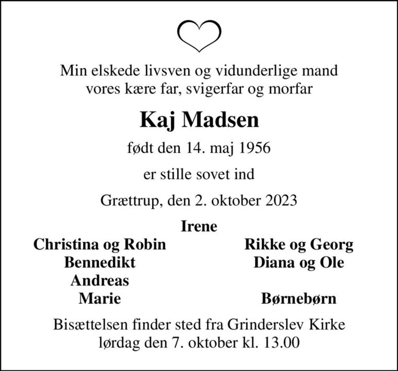 Min elskede livsven og vidunderlige mand vores kære far, svigerfar og morfar
Kaj Madsen
født den 14. maj 1956
er stille sovet ind
Grættrup, den 2. oktober 2023
Irene
Christina og Robin
Rikke og Georg
Bennedikt
Diana og Ole
Andreas
Marie
Børnebørn
Bisættelsen finder sted fra Grinderslev Kirke  lørdag den 7. oktober kl. 13.00