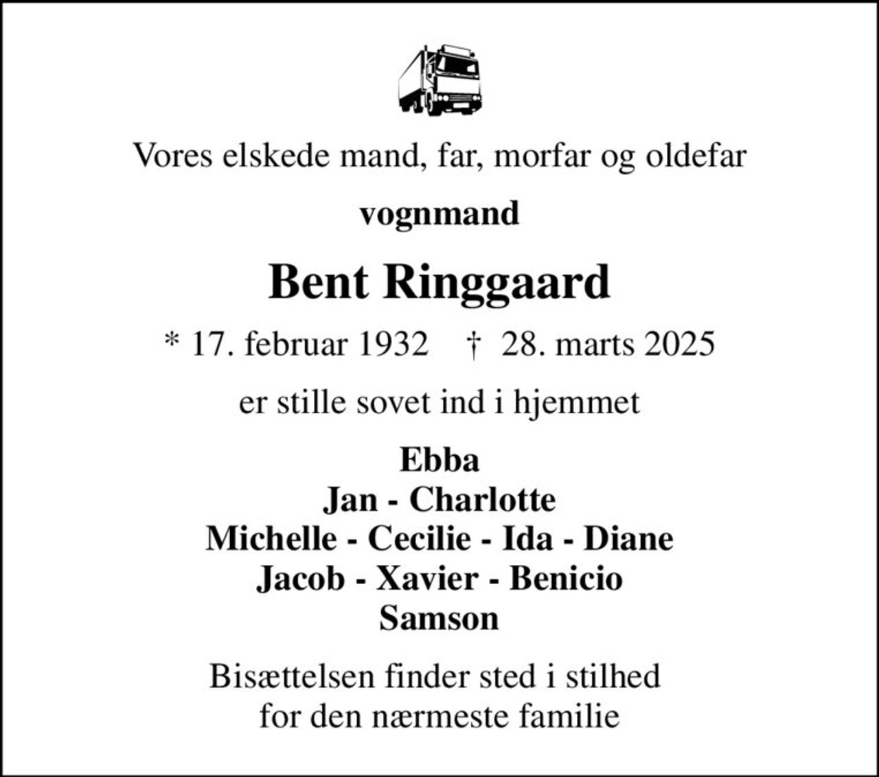 Vores elskede mand, far, morfar og oldefar
vognmand
Bent Ringgaard
* 17. februar 1932    ✝ 28. marts 2025
er stille sovet ind i hjemmet
Ebba Jan - Charlotte Michelle - Cecilie - Ida - Diane Jacob - Xavier - Benicio Samson
Bisættelsen finder sted i stilhed  for den nærmeste familie