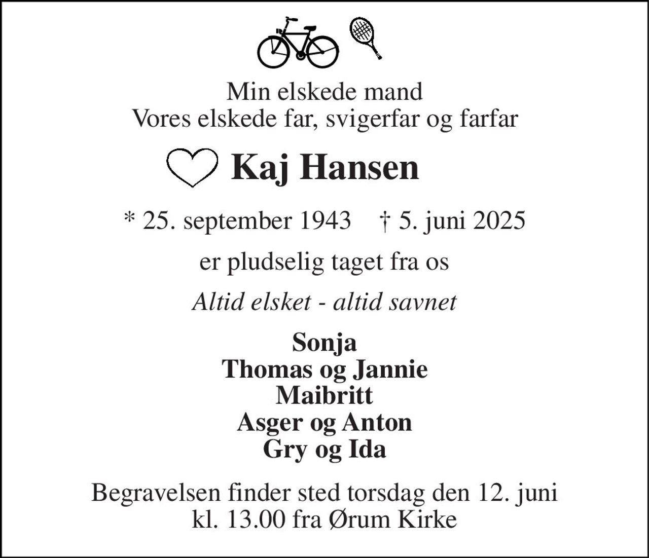 Min elskede mand Vores elskede far, svigerfar og farfar 
Kaj Hansen 
*​ 25. september 1943​    †​ 5. juni 2025 
er pludselig taget fra os 
Altid elsket - altid savnet 
Sonja Thomas og Jannie Maibritt Asger og Anton Gry og Ida 
Begravelsen​ finder sted torsdag den 12. juni​ kl. 11.00 fra Ørum Kirke