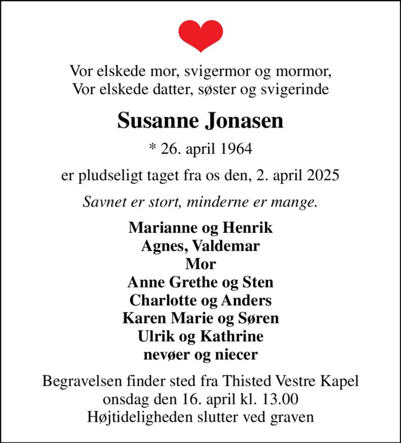Vor elskede mor, svigermor og mormor, Vor elskede datter, søster og svigerinde
Susanne Jonasen
* 26. april 1964
er pludseligt taget fra os den, 2. april 2025
Savnet er stort, minderne er mange.
Marianne og Henrik Agnes, Valdemar Mor Anne Grethe og Sten Charlotte og Anders Karen Marie og Søren Ulrik og Kathrine nevøer og niecer
Begravelsen finder sted fra Thisted Vestre Kapel  onsdag den 16. april kl. 13.00  Højtideligheden slutter ved graven