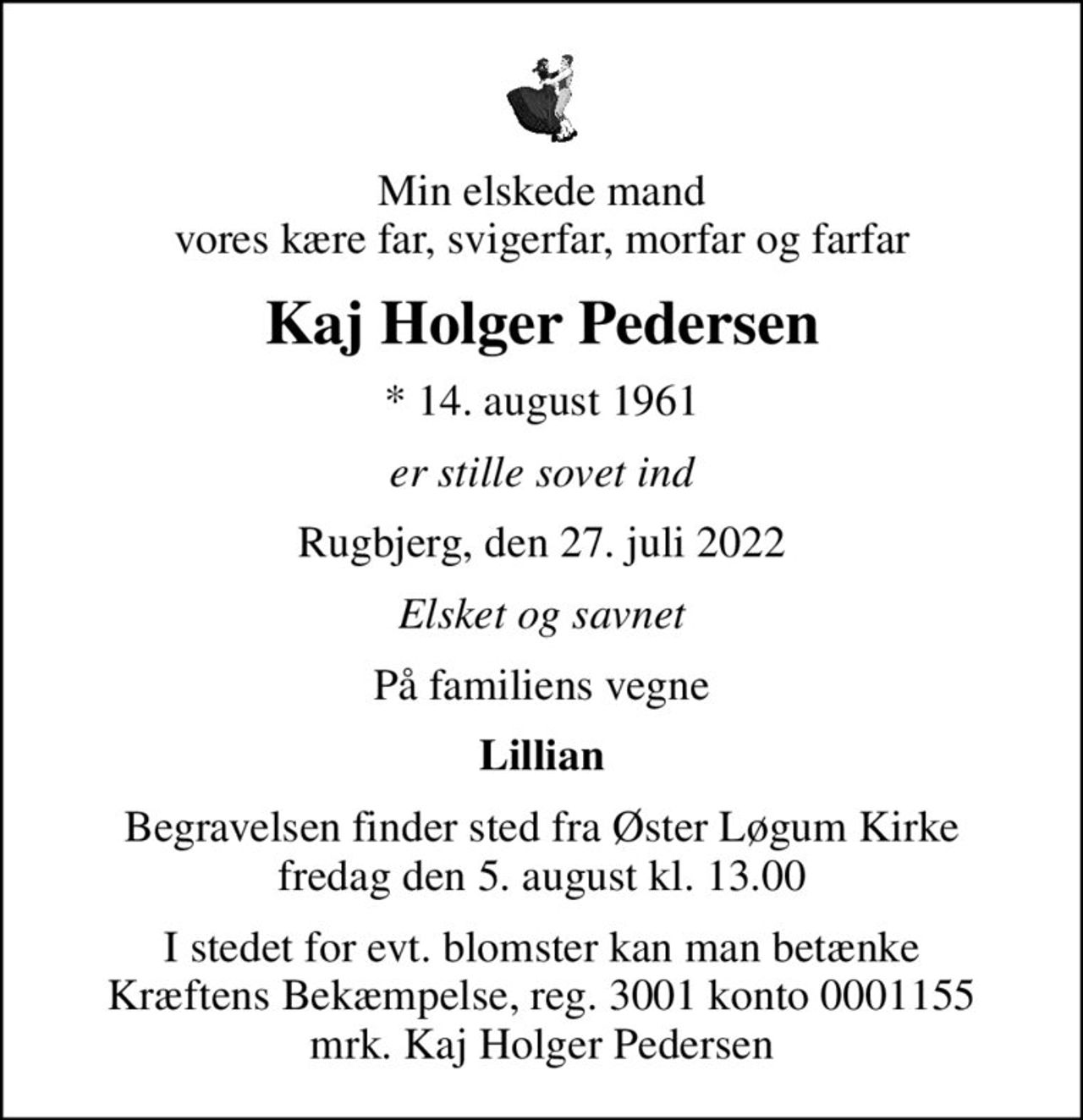 Min elskede mand vores kære far, svigerfar, morfar og farfar
Kaj Holger Pedersen
* 14. august 1961
er stille sovet ind
Rugbjerg, den 27. juli 2022
Elsket og savnet
På familiens vegne
Lillian
Begravelsen finder sted fra Øster Løgum Kirke  fredag den 5. august kl. 13.00 
I stedet for evt. blomster kan man betænke
					Kræftens Bekæmpelse reg.3001konto0001155mrk. Kaj Holger
					Pedersen