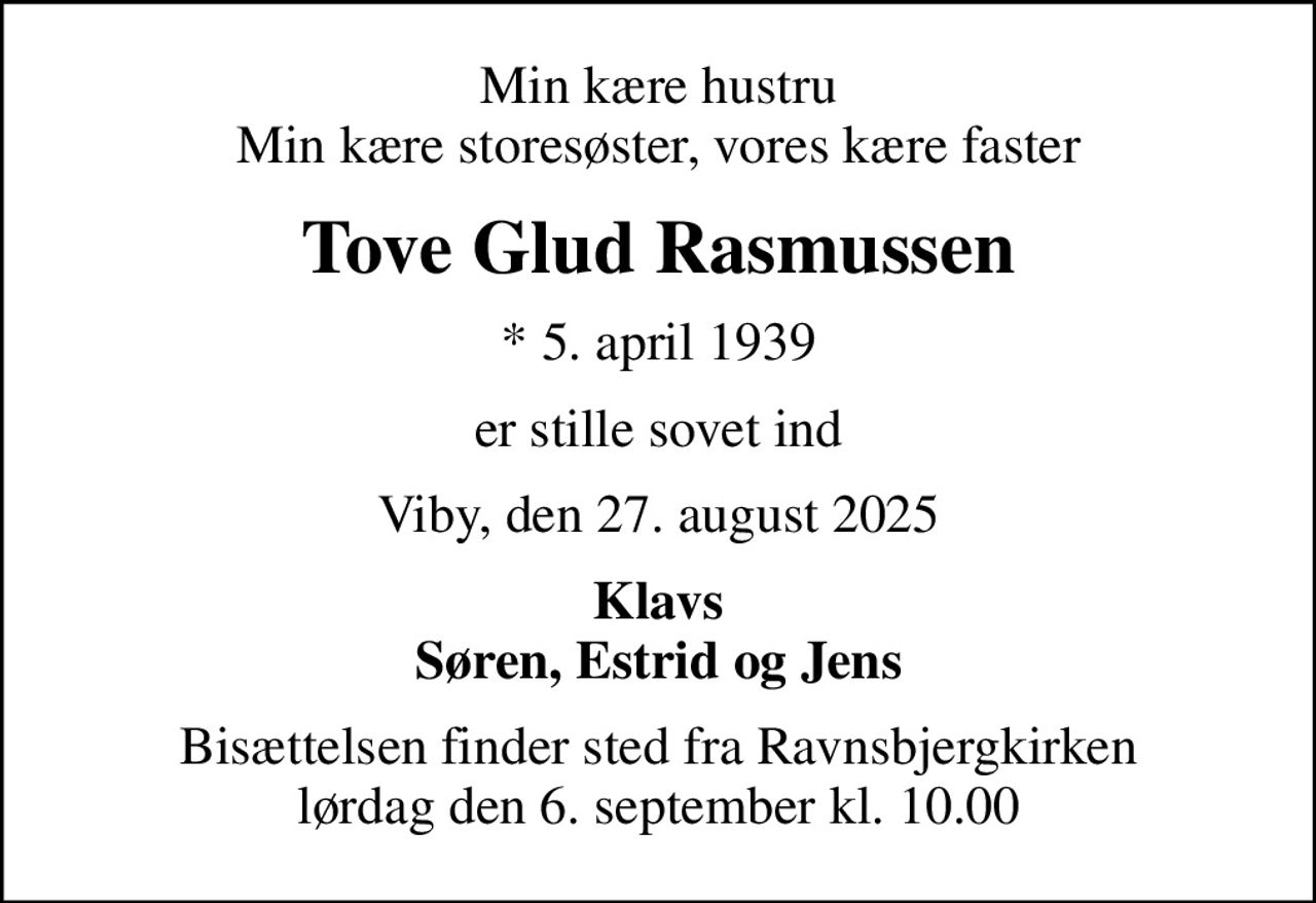 Min kære hustru Min kære storesøster, vores kære faster
Tove Glud Rasmussen
* 5. april 1939
er stille sovet ind
Viby, den 27. august 2025
Klavs Søren, Estrid og Jens
Bisættelsen finder sted fra Ravnsbjergkirken  lørdag den 6. september kl. 10.00
