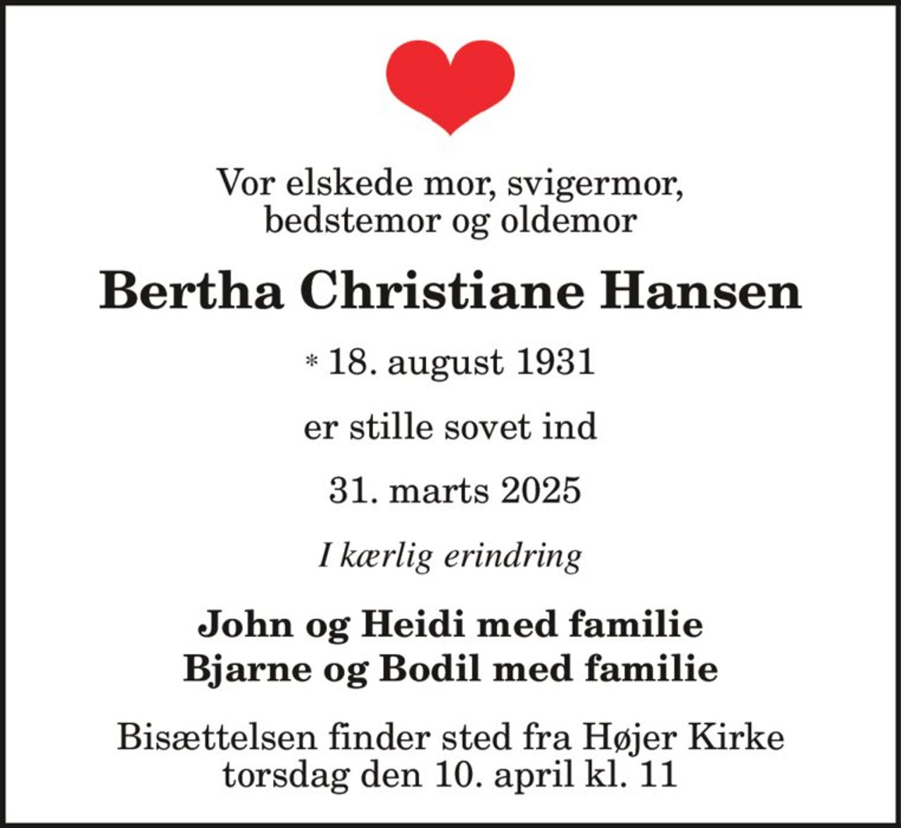 Vor elskede mor, svigermor, bedstemor og oldemor
Bertha Christiane Hansen
* 18. august 1931
er stille sovet ind
31. marts 2025
I kærlig erindring
John og Heidi med familie Bjarne og Bodil med familie
Bisættelsen finder sted fra Højer Kirke  torsdag den 10. april kl. 11.00