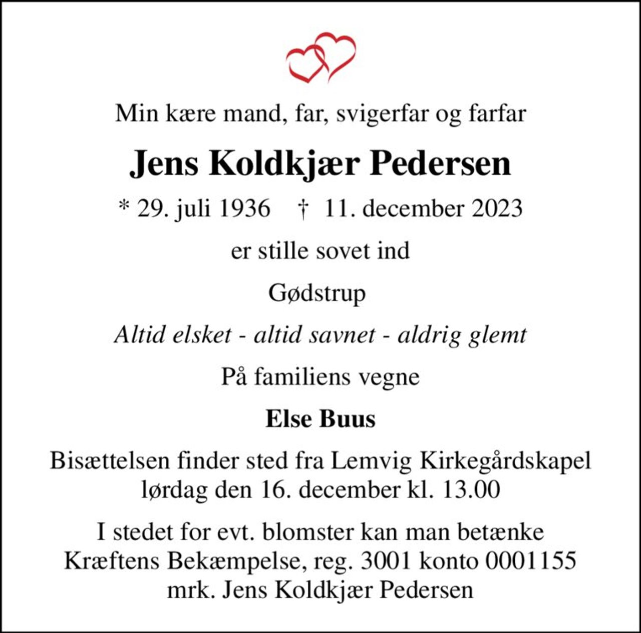 Min kære mand, far, svigerfar og farfar
Jens Koldkjær Pedersen
* 29. juli 1936    ✝ 11. december 2023
er stille sovet ind
Gødstrup 
Altid elsket - altid savnet - aldrig glemt
På familiens vegne
Else Buus
Bisættelsen finder sted fra Lemvig Kirkegårdskapel  lørdag den 16. december kl. 13.00 
I stedet for evt. blomster kan man betænke
					Kræftens Bekæmpelse reg.3001konto0001155mrk. Jens
					Koldkjær Pedersen