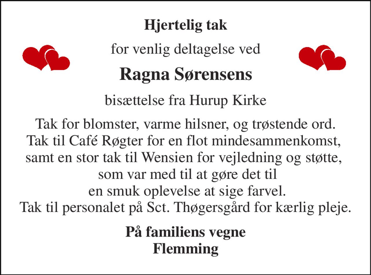 Hjertelig tak 
for venlig deltagelse ved 
Ragna Sørensens 
bisættelse fra Hurup Kirke 
Tak for blomster, varme hilsner, og trøstende ord. Tak til Café Røgter for en flot mindesammenkomst,  samt en stor tak til Wensien for vejledning og støtte,   som var med til at gøre det til  en smuk oplevelse at sige farvel. Tak til personalet på Sct. Thøgersgård for kærlig pleje. 
På familiens vegne Flemming