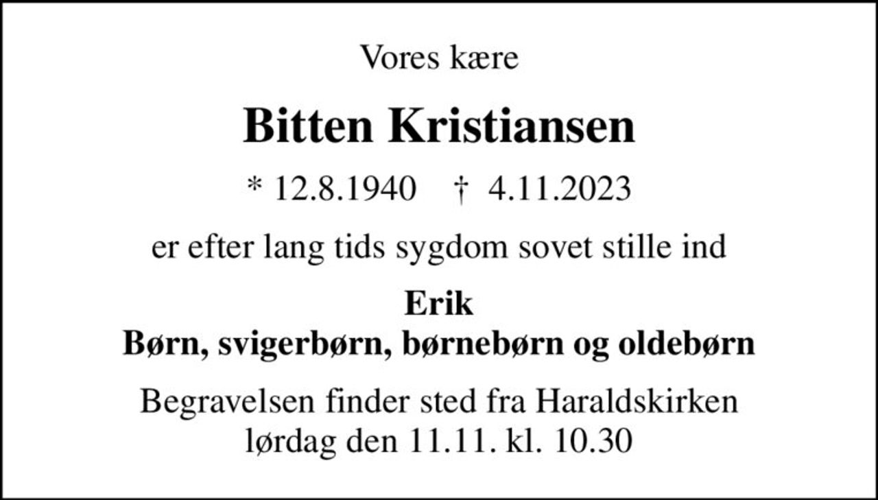 Vores kære
Bitten Kristiansen
* 12.8.1940    ✝ 4.11.2023
er efter lang tids sygdom sovet stille ind
Erik Børn, svigerbørn, børnebørn og oldebørn
Begravelsen finder sted fra Haraldskirken  lørdag den 11.11. kl. 10.30