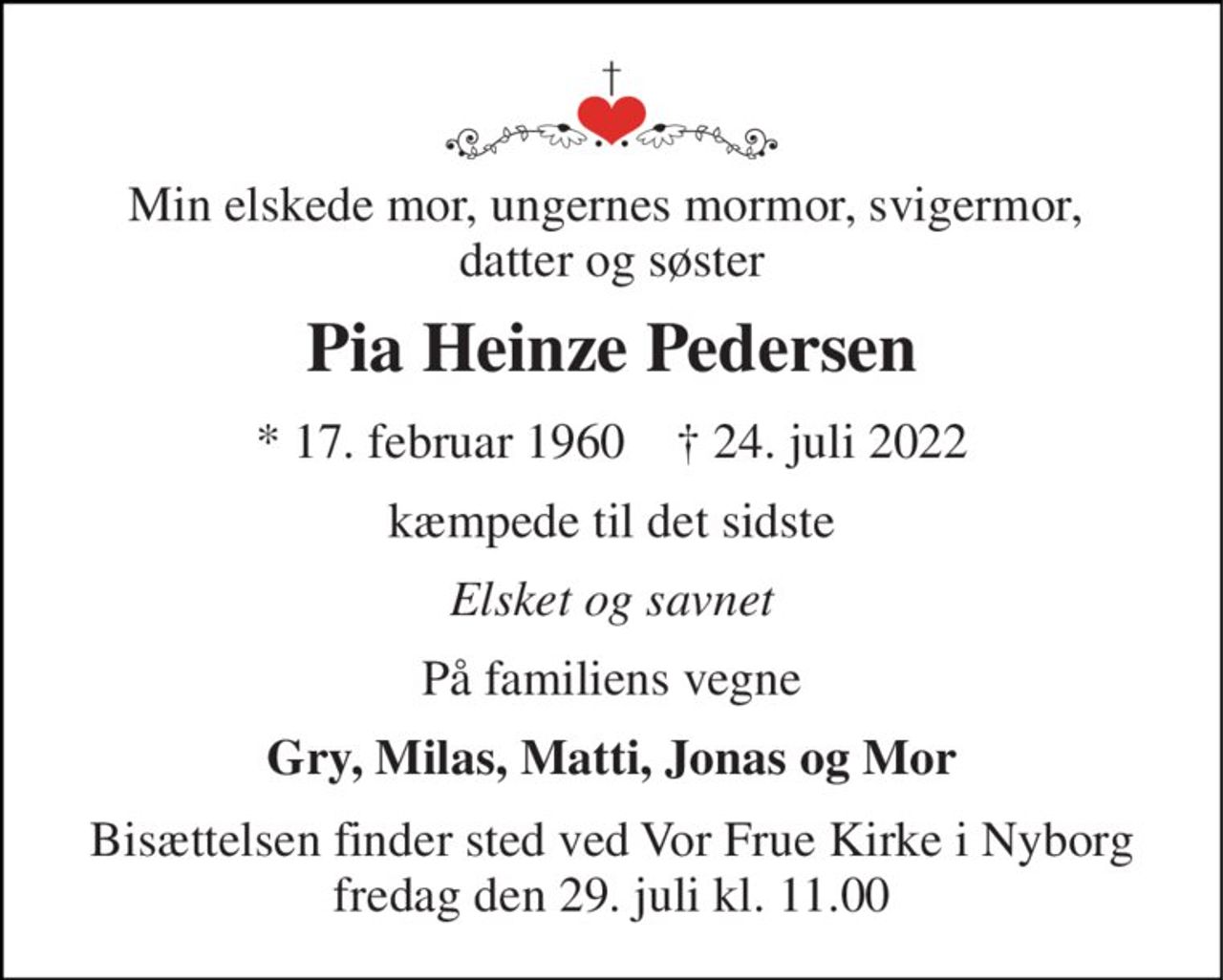 Min elskede mor, ungernes mormor, svigermor,  datter og søster 
Pia Heinze Pedersen 
*​ 17. februar 1960​    †​ 24. juli 2022 
kæmpede til det sidste 
Elsket og savnet 
På familiens vegne 
Gry, Milas, Matti, Jonas og Mor 
Bisættelsen​ finder sted ved Vor Frue Kirke i Nyborg​ fredag den 29. juli​ kl. 11.00