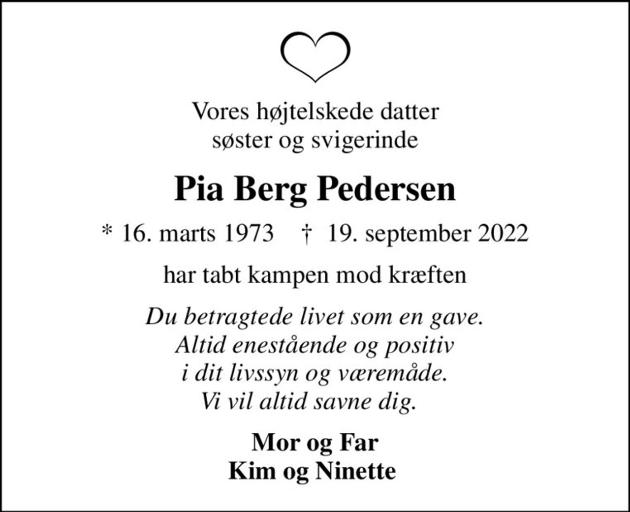 Vores højtelskede datter søster og svigerinde
Pia Berg Pedersen
* 16. marts 1973    ✝ 19. september 2022
har tabt kampen mod kræften
Du betragtede livet som en gave. Altid enestående og positiv i dit livssyn og væremåde. Vi vil altid savne dig.  
Mor og Far Kim og Ninette