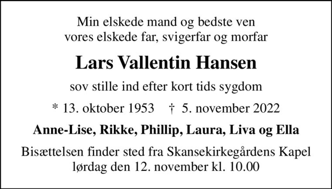 Min elskede mand og bedste ven vores elskede far, svigerfar og morfar
Lars Vallentin Hansen
sov stille ind efter kort tids sygdom
* 13. oktober 1953    ✝ 5. november 2022
Anne-Lise, Rikke, Phillip, Laura, Liva og Ella
Bisættelsen finder sted fra Skansekirkegårdens Kapel  lørdag den 12. november kl. 10.00