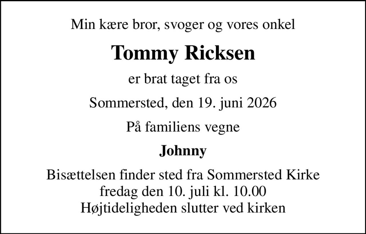 Min kære bror, svoger og vores onkel
Tommy Ricksen
er brat taget fra os
Sommersted, den 19. juni 2026
På familiens vegne
Johnny
Bisættelsen finder sted fra Sommersted Kirke  fredag den 10. juli kl. 10.00  Højtideligheden slutter ved kirken