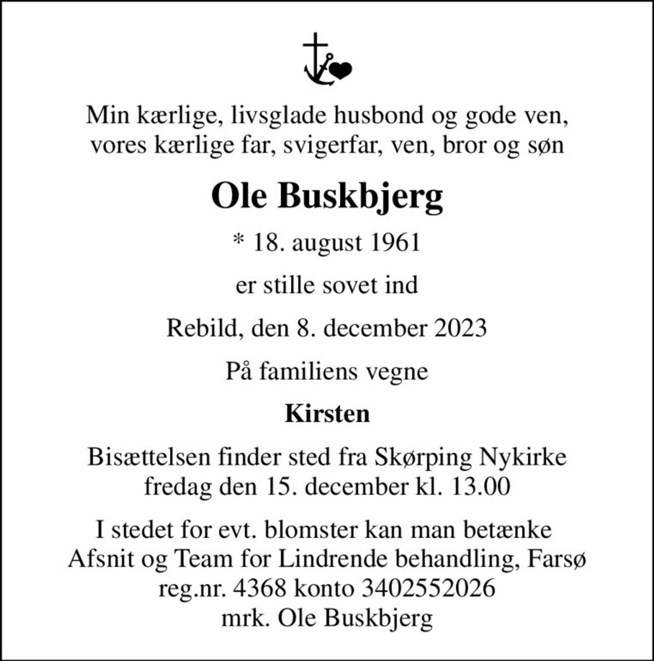 Min kærlige, livsglade husbond og gode ven, vores kærlige far, svigerfar, ven, bror og søn
Ole Buskbjerg
* 18. august 1961
er stille sovet ind
Rebild, den 8. december 2023
På familiens vegne
Kirsten
Bisættelsen finder sted fra Skørping Nykirke  fredag den 15. december kl. 13.00 
I stedet for evt. blomster kan man betænke  Afsnit og Team for Lindrende behandling, Farsø reg.nr. 4368 konto 3402552026 mrk. Ole Buskbjerg