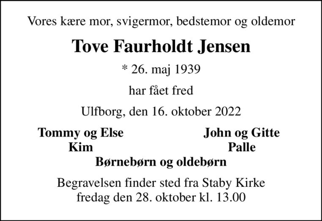 Vores kære mor, svigermor, bedstemor og oldemor
Tove Faurholdt Jensen
* 26. maj 1939
har fået fred
Ulfborg, den 16. oktober 2022
Tommy og Else
John og Gitte
Kim
Palle
Begravelsen finder sted fra Staby Kirke  fredag den 28. oktober kl. 13.00