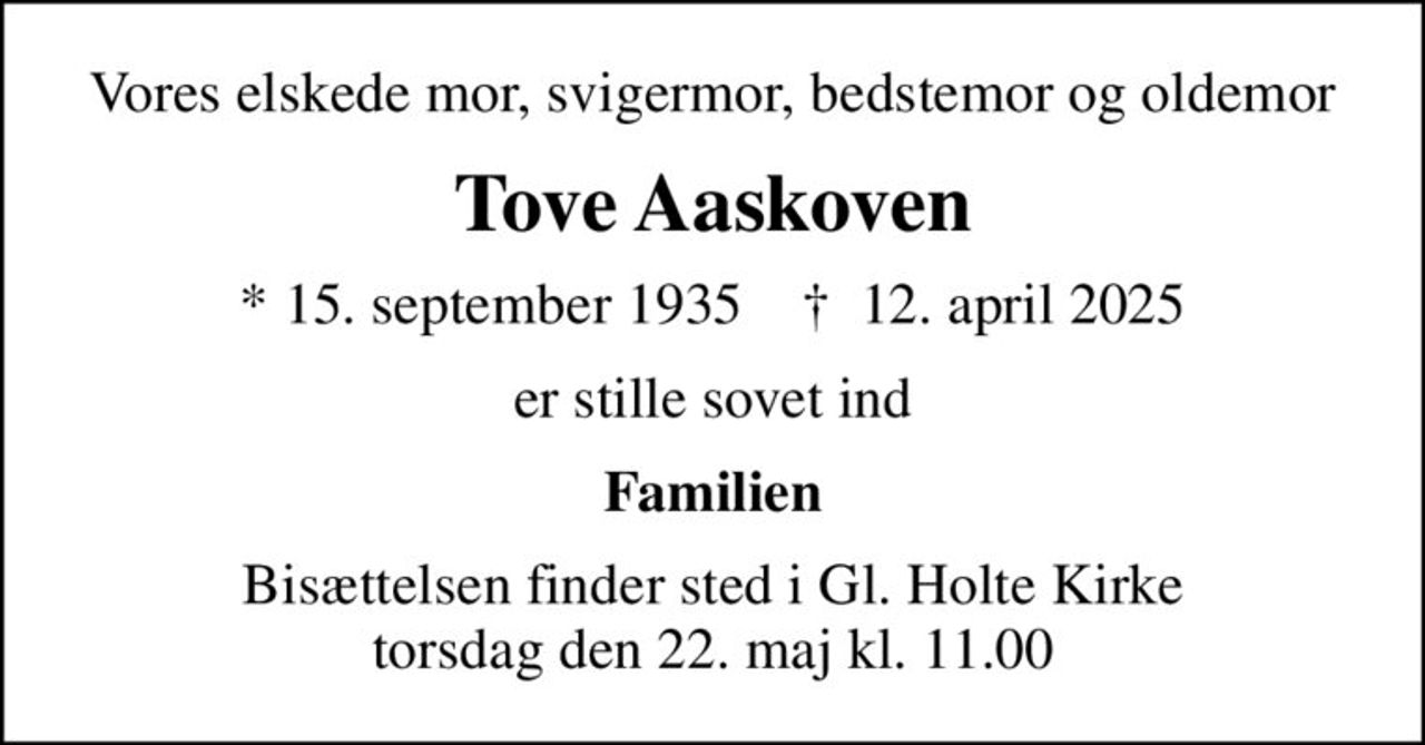 Vores elskede mor, svigermor, bedstemor og oldemor
Tove Aaskoven
* 15. september 1935    ✝ 12. april 2025
er stille sovet ind
Familien
Bisættelsen finder sted i Gl. Holte Kirke  torsdag den 22. maj kl. 11.00
