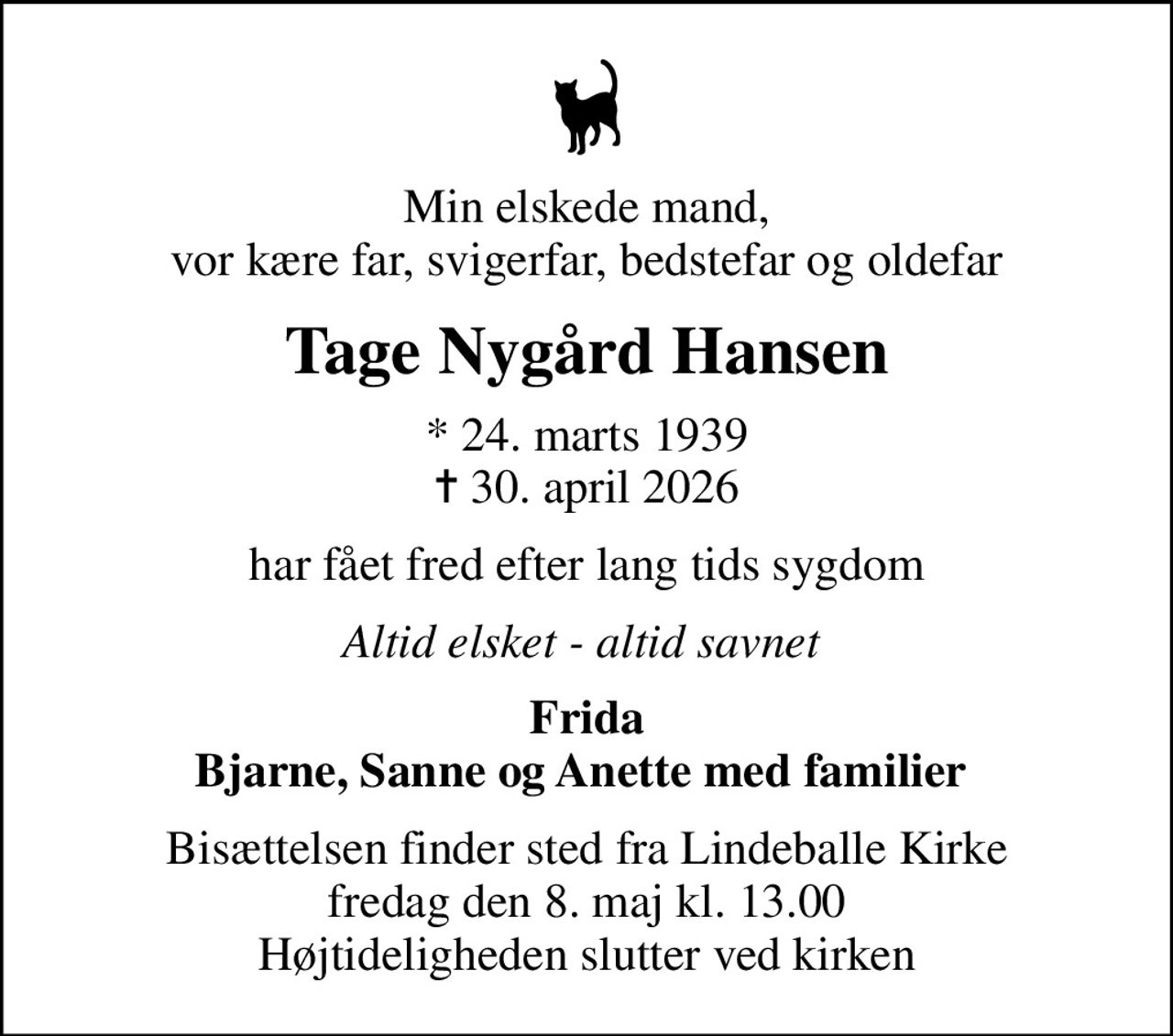 Min elskede mand, vor kære far, svigerfar, bedstefar og oldefar
Tage Nygård Hansen
* 24. marts 1939
						✝ 30. april 2026
har fået fred efter lang tids sygdom
Altid elsket - altid savnet 
Frida Bjarne, Sanne og Anette med familier 
Bisættelsen finder sted fra Lindeballe Kirke  fredag den 8. maj kl. 13.00  Højtideligheden slutter ved kirken