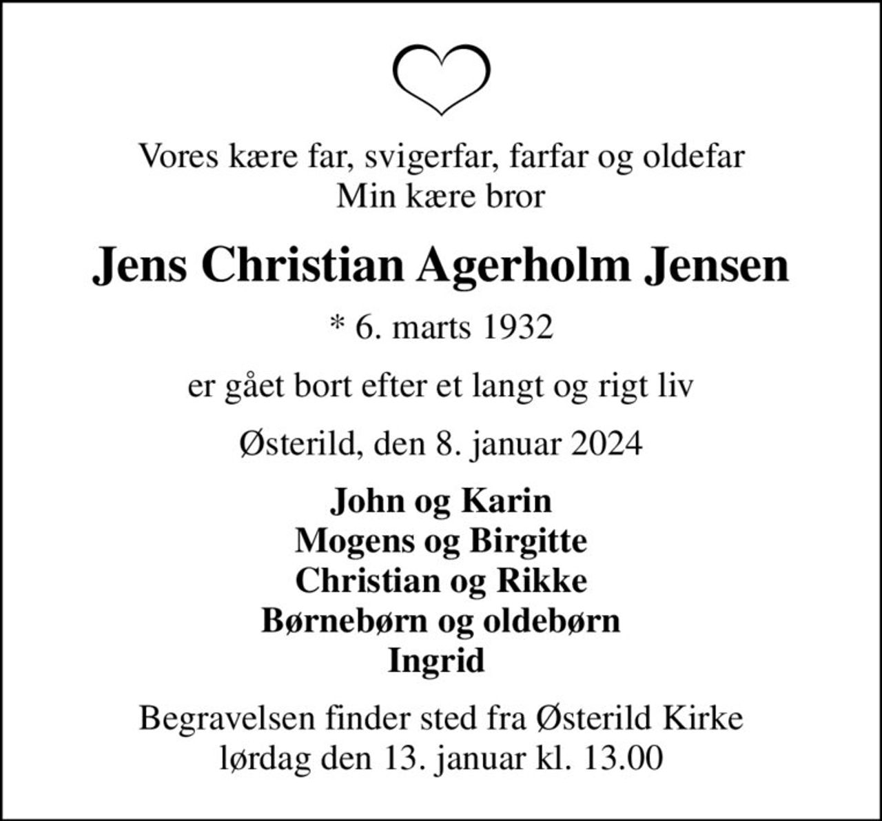 Vores kære far, svigerfar, farfar og oldefar Min kære bror
Jens Christian Agerholm Jensen
* 6. marts 1932
er gået bort efter et langt og rigt liv
Østerild, den 8. januar 2024
John og Karin Mogens og Birgitte Christian og Rikke Børnebørn og oldebørn Ingrid 
Begravelsen finder sted fra Østerild Kirke  lørdag den 13. januar kl. 13.00