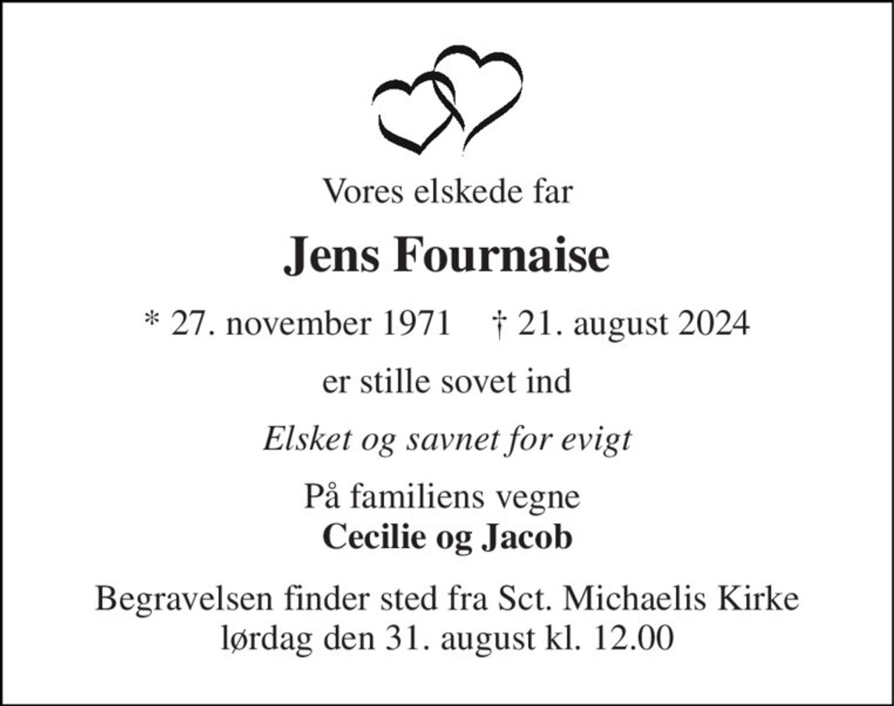 Vores elskede far 
Jens Fournaise 
*​ 27. november 1971​    †​ 21. august 2024 
er stille sovet ind 
Elsket og savnet for evigt 
På familiens vegne  Cecilie og Jacob 
Begravelsen finder sted fra Sct. Michaelis Kirke lørdag den 31. august kl. 12.00