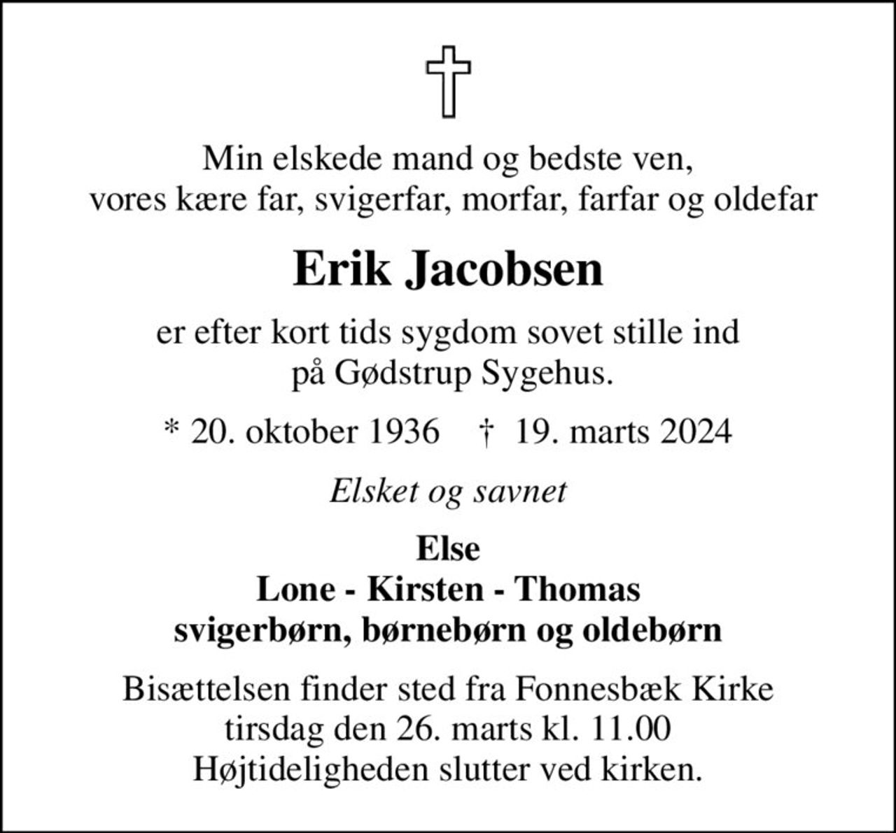 Min elskede mand og bedste ven,  vores kære far, svigerfar, morfar, farfar og oldefar
Erik Jacobsen
er efter kort tids sygdom sovet stille ind  på Gødstrup Sygehus.
* 20. oktober 1936    ✝ 19. marts 2024
Elsket og savnet
Else Lone - Kirsten - Thomas svigerbørn, børnebørn og oldebørn
Bisættelsen finder sted fra Fonnesbæk Kirke  tirsdag den 26. marts kl. 11.00  Højtideligheden slutter ved kirken.