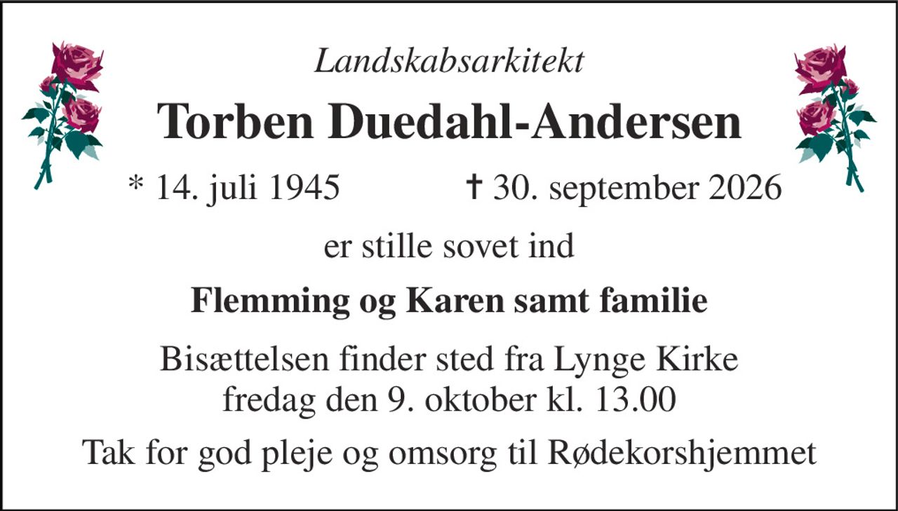 Landskabsarkitekt 
Torben Duedahl-Andersen​ 
*​ 14. juli 1945 
✝​ 30. september 2026​ 
er stille sovet ind 
Flemming og Karen samt familie 
Bisættelsen finder sted fra Lynge Kirke fredag den 9. oktober kl. 13.00 
Tak for god pleje og omsorg til Rødekorshjemmet