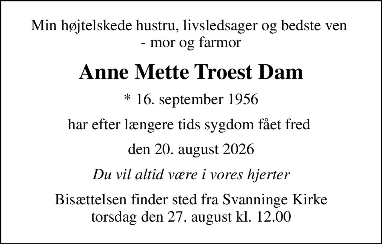 Min højtelskede hustru, livsledsager og bedste ven  - mor og farmor
Anne Mette Troest Dam
* 16. september 1956
har efter længere tids sygdom fået fred 
den 20. august 2026
Du vil altid være i vores hjerter
Bisættelsen finder sted fra Svanninge Kirke  torsdag den 27. august kl. 12.00