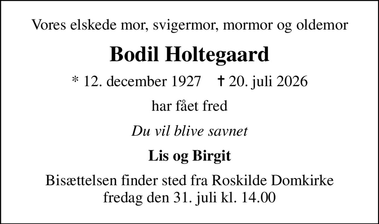 Vores elskede mor, svigermor, mormor og oldemor
Bodil Holtegaard
* 12. december 1927    ✝ 20. juli 2026
har fået fred
Du vil blive savnet
Lis og Birgit
Bisættelsen finder sted fra Roskilde Domkirke  fredag den 31. juli kl. 14.00