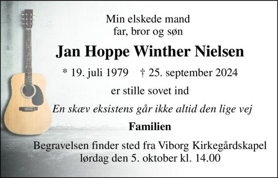 Min elskede mand far, bror og søn 
Jan Hoppe Winther Nielsen 
*&#x200B; 19. juli 1979&#x200B;    &#x2020;&#x200B; 25. september 2024 
er stille sovet ind 
   En skæv eksistens går ikke altid den lige vej 
Familien 
Begravelsen&#x200B; finder sted fra Viborg Kirkegårdskapel&#x200B; lørdag den 5. oktober&#x200B; kl. 14.00