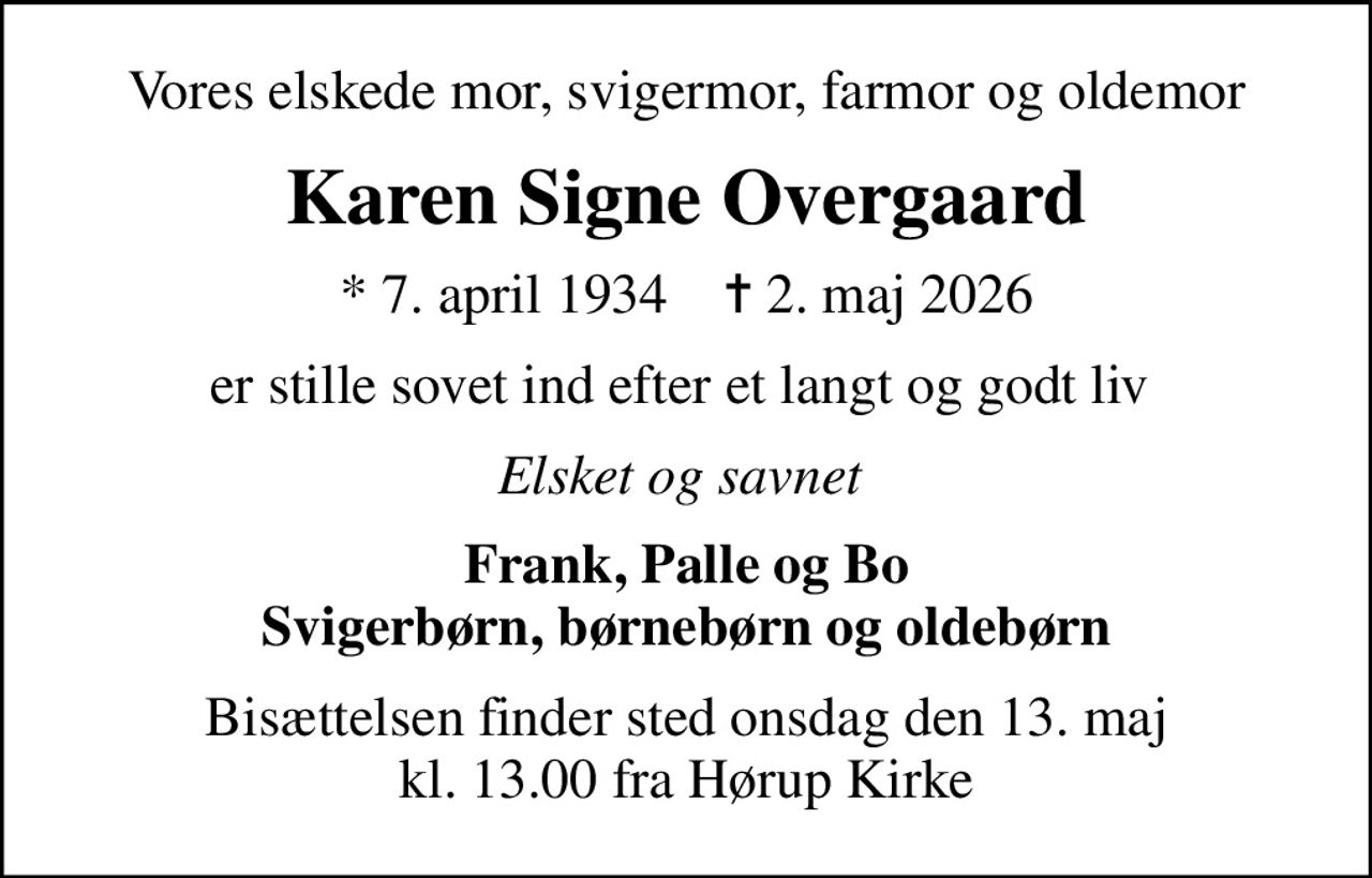 Vores elskede mor, svigermor, farmor og oldemor
Karen Signe Overgaard
* 7. april 1934    ✝ 2. maj 2026
er stille sovet ind efter et langt og godt liv 
Elsket og savnet 
Frank, Palle og Bo Svigerbørn, børnebørn og oldebørn
Bisættelsen finder sted onsdag den 13. maj kl. 13.00 fra Hørup Kirke