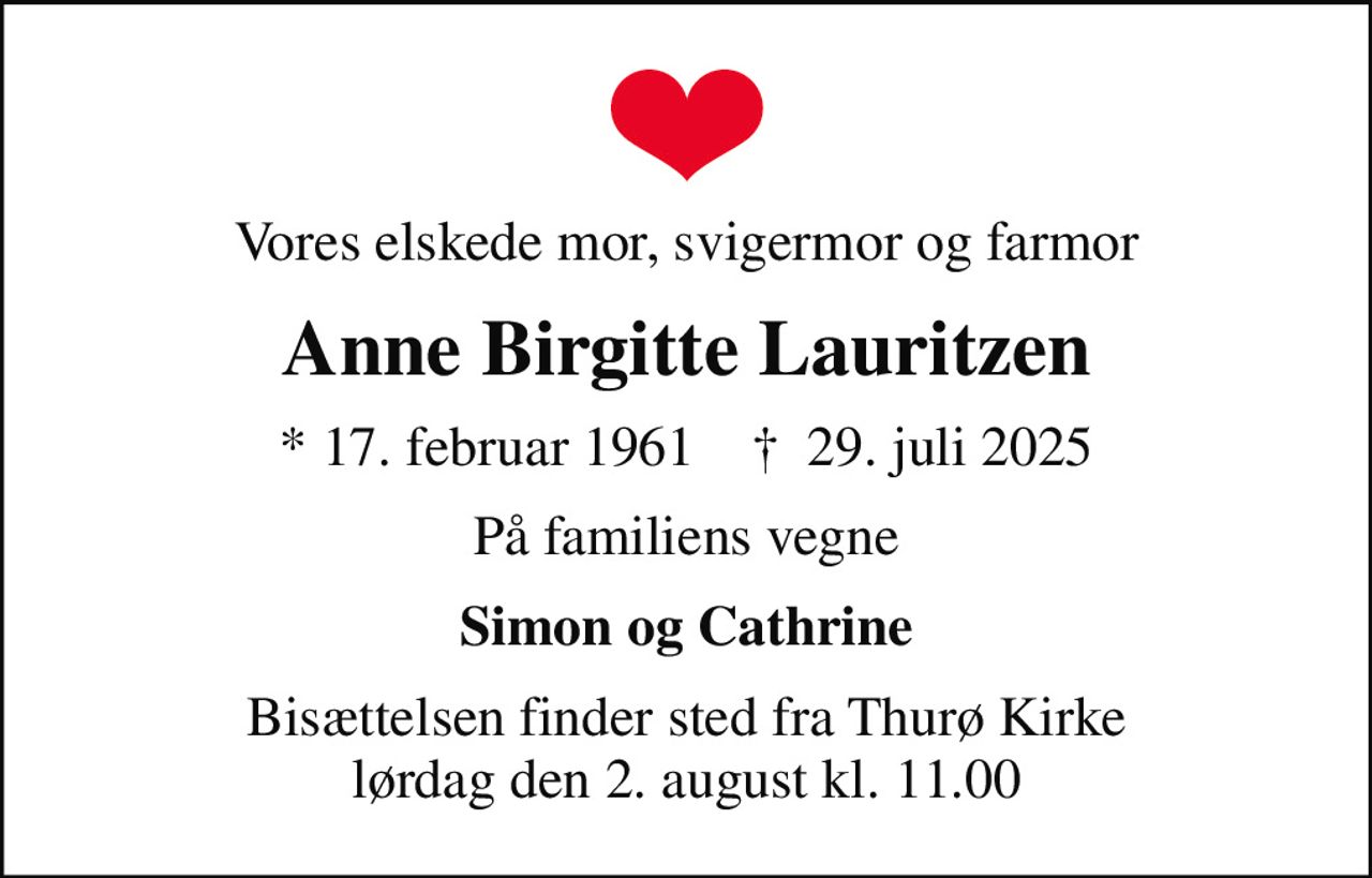 Vores elskede mor, svigermor og farmor
Anne Birgitte Lauritzen
* 17. februar 1961    ✝ 29. juli 2025
På familiens vegne
Simon og Cathrine
Bisættelsen finder sted fra Thurø Kirke  lørdag den 2. august kl. 11.00