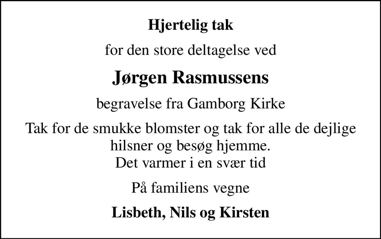 Hjertelig tak
for den store deltagelse ved
Jørgen Rasmussens
begravelse fra Gamborg Kirke
Tak for de smukke blomster og tak for alle de dejlige hilsner og besøg hjemme. Det varmer i en svær tid
På familiens vegne
Lisbeth, Nils og Kirsten