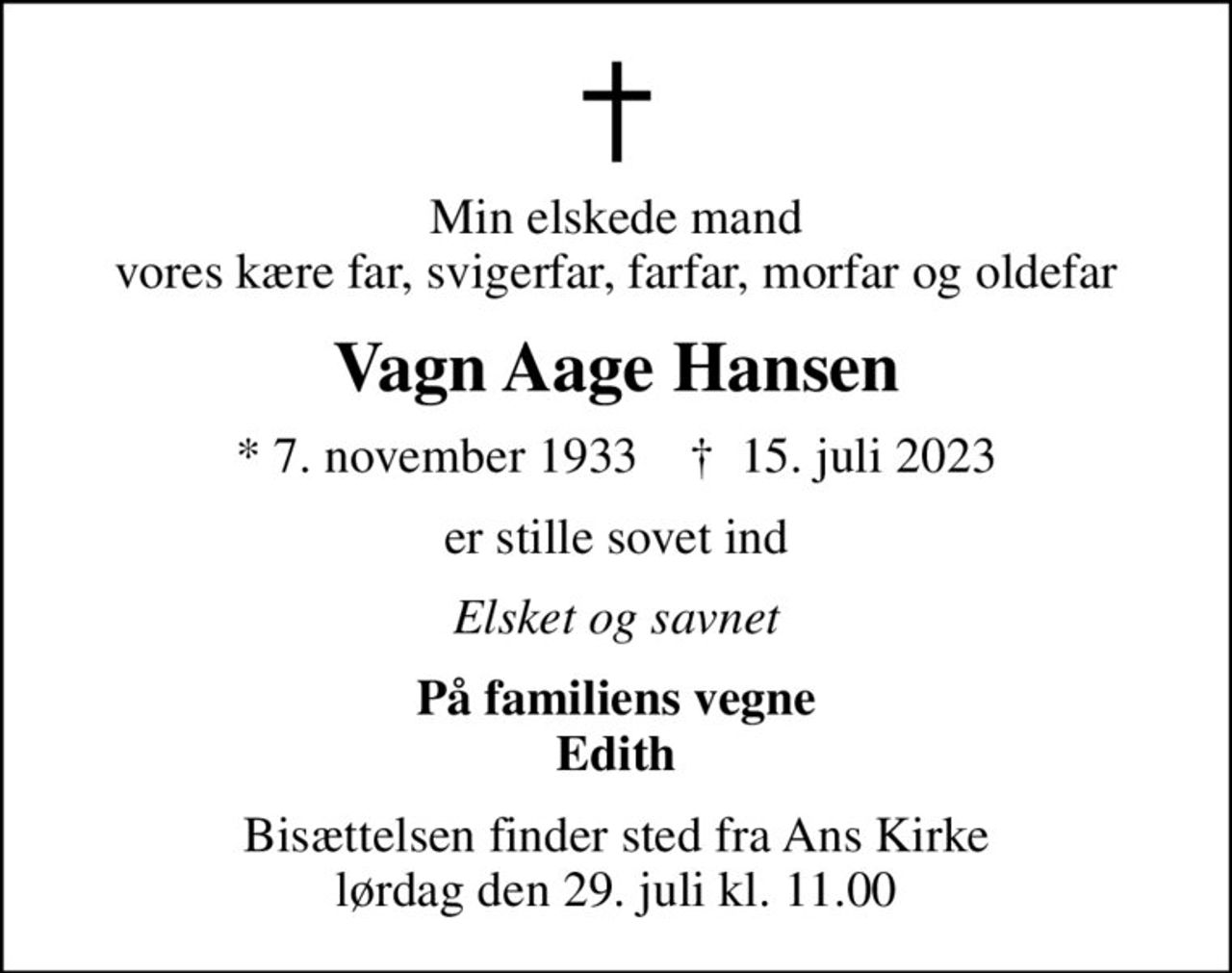 Min elskede mand vores kære far, svigerfar, farfar, morfar og oldefar
Vagn Aage Hansen
* 7. november 1933    ✝ 15. juli 2023
er stille sovet ind
Elsket og savnet
På familiens vegne Edith
Bisættelsen finder sted fra Ans Kirke  lørdag den 29. juli kl. 11.00