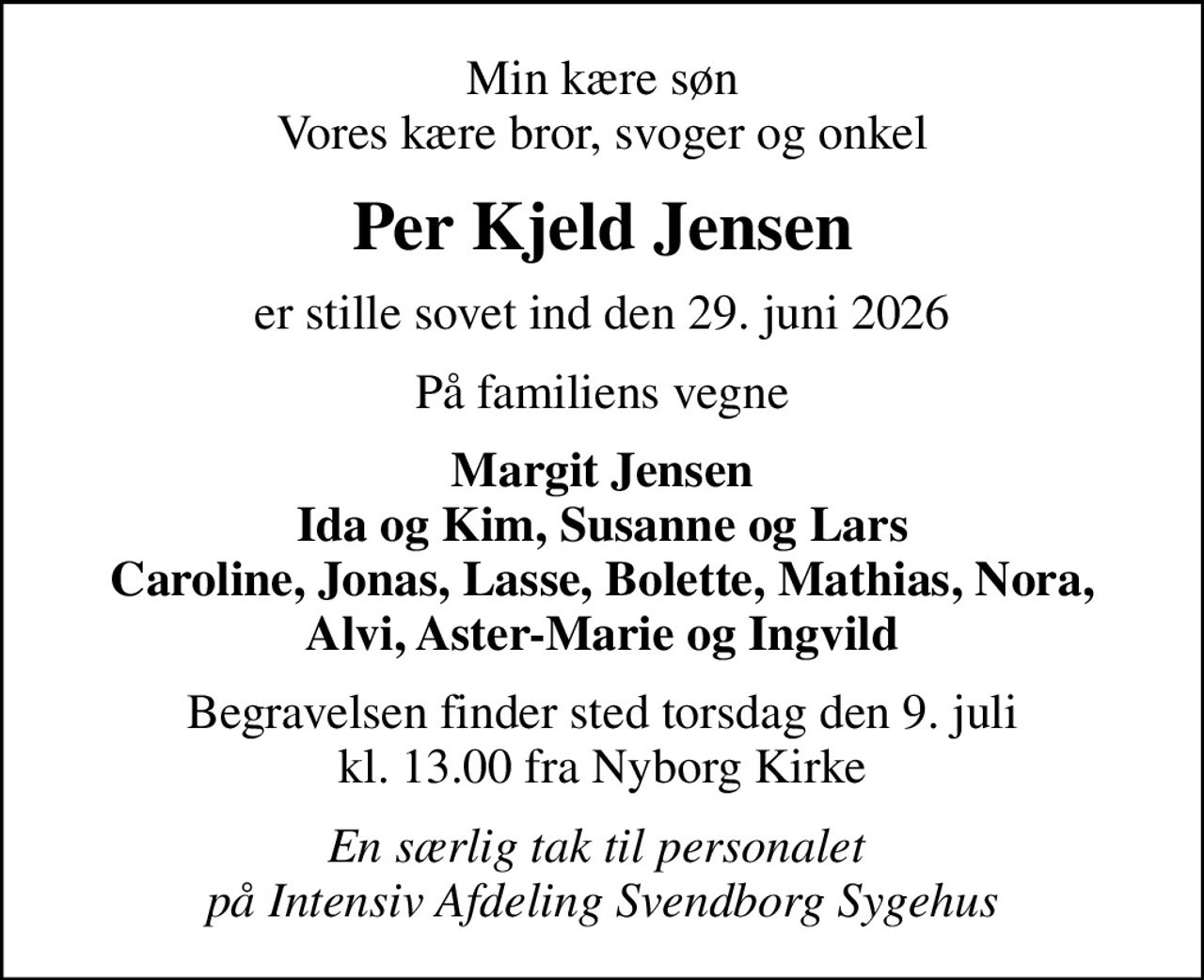 Min kære søn Vores kære bror, svoger og onkel
Per Kjeld Jensen
er stille sovet ind den 29. juni 2026
På familiens vegne
Margit Jensen Ida og Kim, Susanne og Lars Caroline, Jonas, Lasse, Bolette, Mathias, Nora, Alvi, Aster-Marie og Ingvild
Begravelsen finder sted torsdag den 9. juli kl. 13.00 fra Nyborg Kirke
En særlig tak til personalet  på Intensiv Afdeling Svendborg Sygehus