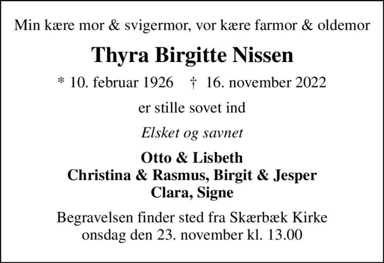 Min kære mor & svigermor, vor kære farmor & oldemor
Thyra Birgitte Nissen
* 10. februar 1926    ✝ 16. november 2022
er stille sovet ind
Elsket og savnet
Otto & Lisbeth Christina & Rasmus, Birgit & Jesper Clara, Signe
Begravelsen finder sted fra Skærbæk Kirke  onsdag den 23. november kl. 13.00
