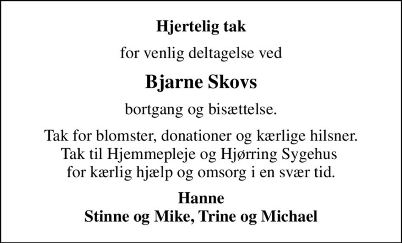 Hjertelig tak
for venlig deltagelse ved
Bjarne Skovs
bortgang og bisættelse.
Tak for blomster, donationer og kærlige hilsner. Tak til Hjemmepleje og Hjørring Sygehus  for kærlig hjælp og omsorg i en svær tid.
Hanne Stinne og Mike, Trine og Michael