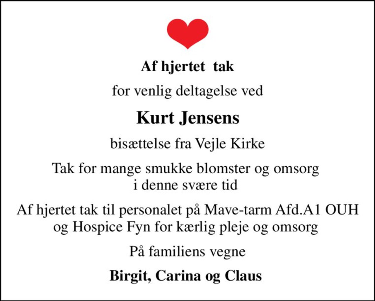 Af hjertet  tak
for venlig deltagelse ved
Kurt Jensens
bisættelse fra Vejle Kirke
Tak for mange smukke blomster og omsorg  i denne svære tid 
Af hjertet tak til personalet på Mave-tarm Afd.A1 OUH og Hospice Fyn for kærlig pleje og omsorg 
På familiens vegne
Birgit, Carina og Claus