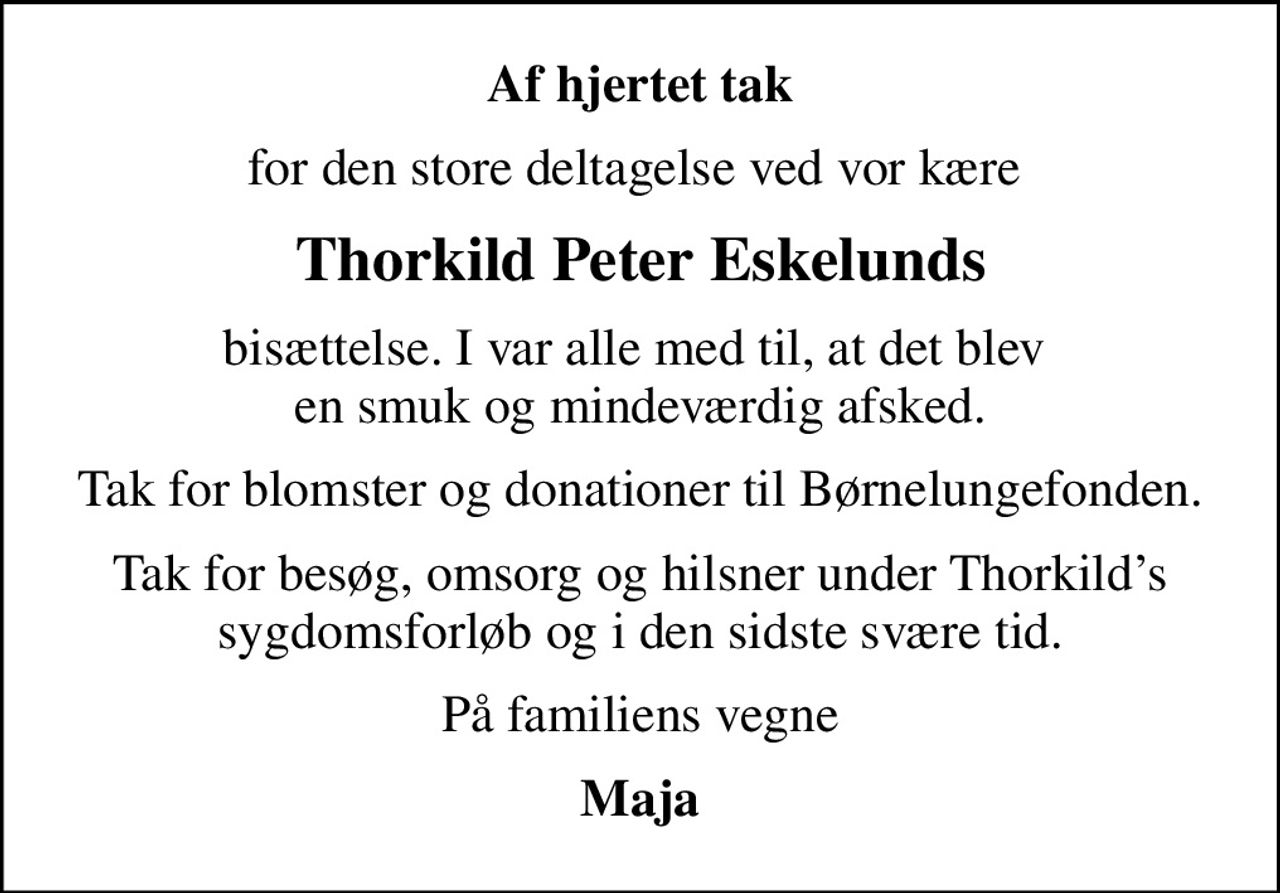 Af hjertet tak
for den store deltagelse ved vor kære 
Thorkild Peter Eskelunds
bisættelse. I var alle med til, at det blev  en smuk og mindeværdig afsked.
Tak for blomster og donationer til Børnelungefonden.
Tak for besøg, omsorg og hilsner under Thorkilds sygdomsforløb og i den sidste svære tid.
På familiens vegne
Maja