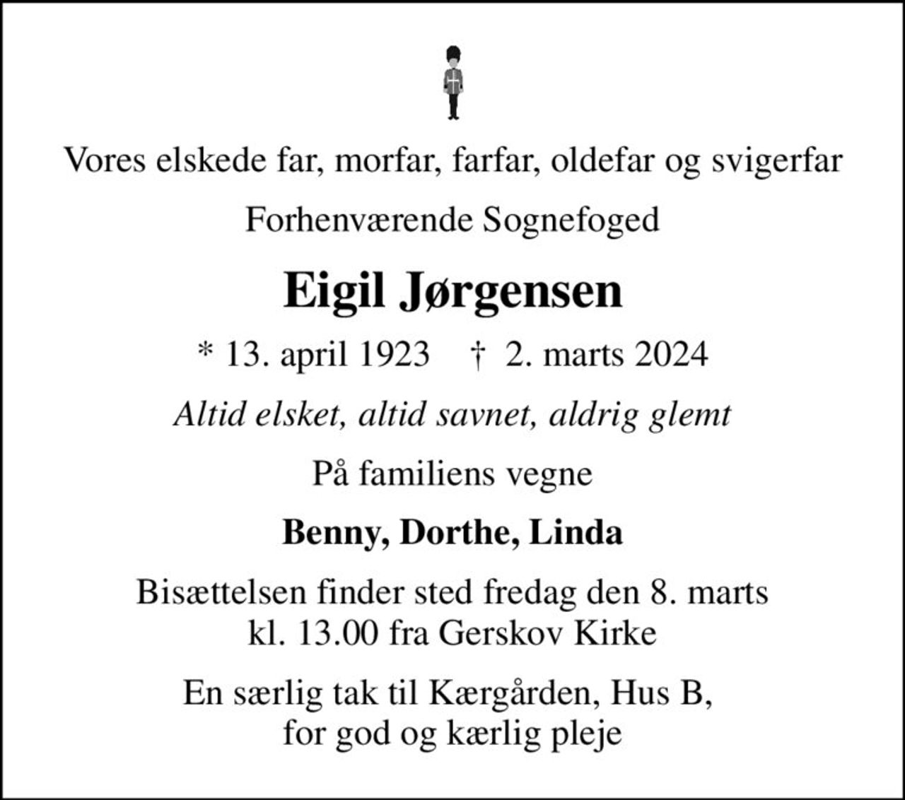 Vores elskede far, morfar, farfar, oldefar og svigerfar
Forhenværende Sognefoged
Eigil Jørgensen
* 13. april 1923    ✝ 2. marts 2024
Altid elsket, altid savnet, aldrig glemt
På familiens vegne
Benny, Dorthe, Linda
Bisættelsen finder sted fredag den 8. marts kl. 13.00 fra Gerskov Kirke
En særlig tak til Kærgården, Hus B,  for god og kærlig pleje