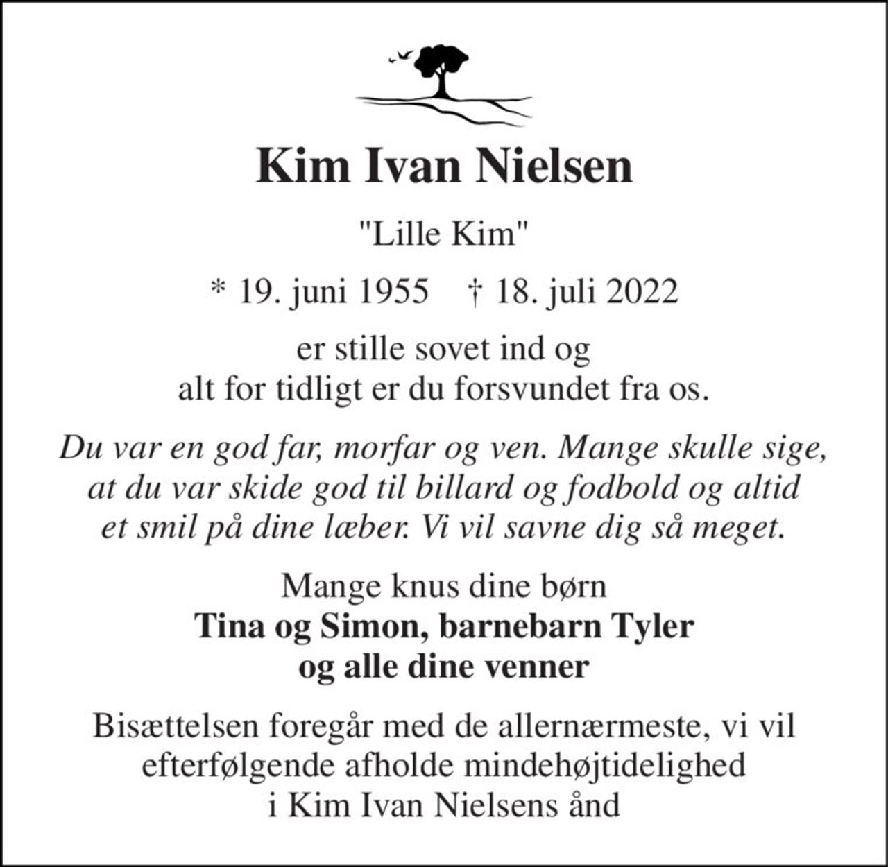 Kim Ivan Nielsen 
"Lille Kim" 
*​ 19. juni 1955​    ✝​ 18. juli 2022 
er stille sovet ind og alt for tidligt er du forsvundet fra os. 
Du var en god far, morfar og ven. Mange skulle sige, at du var skide god til billard og fodbold og altid et smil på dine læber. Vi vil savne dig så meget. 
Mange knus dine børn Tina og Simon, barnebarn Tyler og alle dine venner 
Bisættelsen foregår med de allernærmeste, vi vil efterfølgende afholde mindehøjtidelighed i Kim Ivan Nielsens ånd